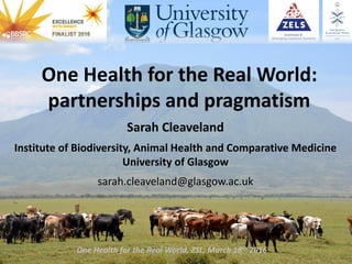 One Health for the Real World:
partnerships and pragmatism
Sarah Cleaveland
Institute of Biodiversity, Animal Health and Comparative Medicine
University of Glasgow
sarah.cleaveland@glasgow.ac.uk
One Health for the Real World, ZSL, March 18th 2016
 