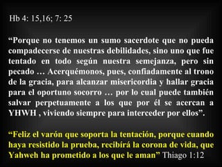 Hb 4: 15,16; 7: 25 “ Porque no tenemos un sumo sacerdote que no pueda compadecerse de nuestras debilidades, sino uno que fue tentado en todo según nuestra semejanza, pero sin pecado … Acerquémonos, pues, confiadamente al trono de la gracia, para alcanzar misericordia y hallar gracia para el oportuno socorro … por lo cual puede también salvar perpetuamente a los que por él se acercan a YHWH , viviendo siempre para interceder por ellos”. “ Feliz el varón que soporta la tentación, porque cuando haya resistido la prueba, recibírá la corona de vida, que Yahweh ha prometido a los que le aman”   Thiago 1:12 