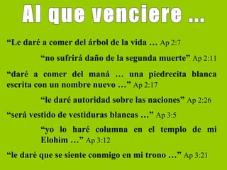 Al que venciere ... “ Le daré a comer del árbol de la vida …  Ap 2:7 “ no sufrirá daño de la segunda muerte”  Ap 2:11 “ daré a comer del maná … una piedrecita blanca escrita con un nombre nuevo …”  Ap 2:17 “ le daré autoridad sobre las naciones”  Ap 2:26 “ será vestido de vestiduras blancas …”  Ap 3:5 “ yo lo haré columna en el templo de mi Elohim …”  Ap 3:12 “ le daré que se siente conmigo en mi trono …”  Ap 3:21 