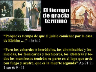 “ Pero los cobardes e incrédulos, los abominables y ho-micidas, los fornicarios y hechiceros, los idólatras y to-dos los mentirosos tendrán su parte en el lago que arde con fuego y azufre, que es la muerte segunda”   Ap 21:8; 1 cor 6: 9 - 11 El tiempo  de gracia  terminó “ Porque es tiempo de que el juicio comience por la casa de Elohim … ”   1 Pe 4:17 