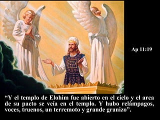 Ap 11:19 “ Y el templo de Elohim fue abierto en el cielo y el arca de su pacto se veía en el templo. Y hubo relámpagos, voces, truenos, un terremoto y grande granizo”. 