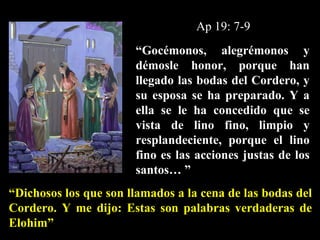 “ Gocémonos, alegrémonos y démosle honor, porque han llegado las bodas del Cordero, y su esposa se ha preparado. Y a ella se le ha concedido que se vista de lino fino, limpio y resplandeciente, porque el lino fino es las acciones justas de los santos… ” Ap 19: 7-9 “ Dichosos los que son llamados a la cena de las bodas del Cordero. Y me dijo: Estas son palabras verdaderas de Elohim”   