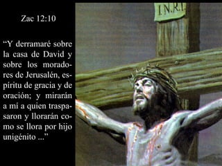Zac 12:10 “ Y derramaré sobre la casa de David y sobre los morado-res de Jerusalén, es-píritu de gracia y de oración; y mirarán a mí a quien traspa-saron y llorarán co-mo se llora por hijo unigénito ...” 
