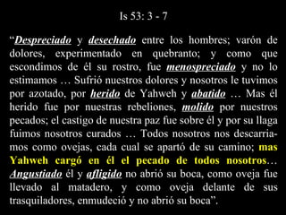 “ Despreciado  y  desechado  entre los hombres; varón de dolores, experimentado en quebranto; y como que escondimos de él su rostro, fue  menospreciado  y no lo estimamos … Sufrió nuestros dolores y nosotros le tuvimos por azotado, por  herido  de Yahweh y  abatido  … Mas él herido fue por nuestras rebeliones,  molido  por nuestros pecados; el castigo de nuestra paz fue sobre él y por su llaga fuimos nosotros curados … Todos nosotros nos descarria-mos como ovejas, cada cual se apartó de su camino;  mas Yahweh cargó en él el pecado de todos nosotros …  Angustiado  él y  afligido  no abrió su boca, como oveja fue llevado al matadero, y como oveja delante de sus trasquiladores, enmudeció y no abrió su boca”.  Is 53: 3 - 7 