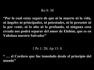“ Por lo cual estoy seguro de que ni la muerte ni la vida, ni ángeles ni principados, ni potestades, ni lo presente ni lo por venir, ni lo alto ni lo profundo, ni ninguna cosa creada nos podrá separar del amor de Elohim, que es en Yahshua nuestro Salvador”   Ro 8: 38 “ …  el Cordero que fue inmolado desde el principio del mundo”  1 Pe 1: 20; Ap 13: 8 