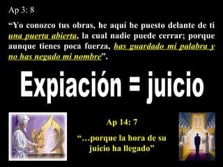 Ap 3: 8 “ Yo conozco tus obras, he aquí he puesto delante de ti  una puerta abierta , la cual nadie puede cerrar; porque aunque tienes poca fuerza,  has guardado mi palabra y no has negado mi nombre ”. Expiación = juicio Ap 14: 7 “… porque la hora de su juicio ha llegado” 