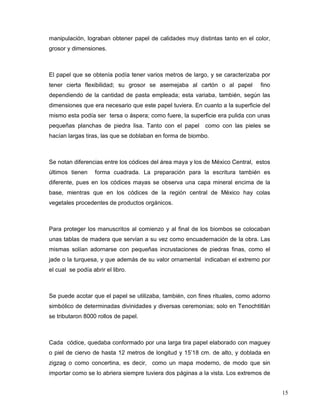 manipulación, lograban obtener papel de calidades muy distintas tanto en el color,
grosor y dimensiones.



El papel que se obtenía podía tener varios metros de largo, y se caracterizaba por
tener cierta flexibilidad; su grosor se asemejaba al cartón o al papel         fino
dependiendo de la cantidad de pasta empleada; esta variaba, también, según las
dimensiones que era necesario que este papel tuviera. En cuanto a la superficie del
mismo esta podía ser tersa o áspera; como fuere, la superficie era pulida con unas
pequeñas planchas de piedra lisa. Tanto con el papel      como con las pieles se
hacían largas tiras, las que se doblaban en forma de biombo.



Se notan diferencias entre los códices del área maya y los de México Central, estos
últimos tienen     forma cuadrada. La preparación para la escritura también es
diferente, pues en los códices mayas se observa una capa mineral encima de la
base, mientras que en los códices de la región central de México hay colas
vegetales procedentes de productos orgánicos.



Para proteger los manuscritos al comienzo y al final de los biombos se colocaban
unas tablas de madera que servían a su vez como encuadernación de la obra. Las
mismas solían adornarse con pequeñas incrustaciones de piedras finas, como el
jade o la turquesa, y que además de su valor ornamental indicaban el extremo por
el cual se podía abrir el libro.



Se puede acotar que el papel se utilizaba, también, con fines rituales, como adorno
simbólico de determinadas divinidades y diversas ceremonias; solo en Tenochtitlán
se tributaron 8000 rollos de papel.



Cada códice, quedaba conformado por una larga tira papel elaborado con maguey
o piel de ciervo de hasta 12 metros de longitud y 15’18 cm. de alto, y doblada en
zigzag o como concertina, es decir, como un mapa moderno, de modo que sin
importar como se lo abriera siempre tuviera dos páginas a la vista. Los extremos de


                                                                                      15
 