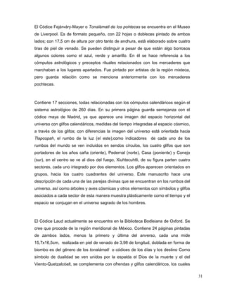 El Códice Fejérváry-Mayer o Tonalámatl de los pohtecas se encuentra en el Museo
de Liverpool. Es de formato pequeño, con 22 hojas o dobleces pintado de ambos
lados; con 17,5 cm de altura por otro tanto de anchura, está elaborado sobre cuatro
tiras de piel de venado. Se pueden distinguir a pesar de que están algo borrosos
algunos colores como el azul, verde y amarillo. En él se hace referencia a los
cómputos astrológicos y preceptos rituales relacionados con los mercaderes que
marchaban a los lugares apartados. Fue pintado por artistas de la región mixteca,
pero guarda relación como se menciona anteriormente con los mercaderes
pochtecas.



Contiene 17 secciones, todas relacionadas con los cómputos calendáricos según el
sistema astrológico de 260 días. En su primera página guarda semejanza con el
códice maya de Madrid, ya que aparece una imagen del espacio horizontal del
universo con glifos calendáricos, medidas del tiempo integradas al espacio cósmico,
a través de los glifos; con diferencias la imagen del universo está orientada hacia
Tlapcopah, el rumbo de la luz (el este),como indicadores       de cada uno de los
rumbos del mundo se ven incluidos en sendos círculos, los cuatro glifos que son
portadores de los años caña (oriente), Pedernal (norte), Casa (poniente) y Conejo
(sur), en el centro se ve al dios del fuego, Xiuhtecuhtli, de su figura parten cuatro
sectores, cada uno integrado por dos elementos. Los glifos aparecen orientados en
grupos, hacia los cuatro cuadrantes del universo. Este manuscrito hace una
descripción de cada una de las parejas divinas que se encuentran en los rumbos del
universo, así como árboles y aves cósmicas y otros elementos con símbolos y glifos
asociados a cada sector de esta manera muestra plásticamente como el tiempo y el
espacio se conjugan en el universo sagrado de los hombres.



El Códice Laud actualmente se encuentra en la Biblioteca Bodleiana de Oxford. Se
cree que procede de la región meridional de México. Contiene 24 páginas pintadas
de zambos lados, menos la primero y última del anverso, cada una mide
15,7x16,5cm, realizada en piel de venado de 3,98 de longitud, doblada en forma de
biombo es del género de los tonalámatl o códices de los días y los destino Como
símbolo de dualidad se ven unidos por la espalda el Dios de la muerte y el del
Viento-Quetzalcóalt, se complementa con ofrendas y glifos calendáricos, los cuales

                                                                                        31
 