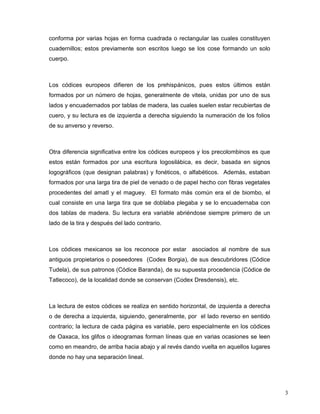 conforma por varias hojas en forma cuadrada o rectangular las cuales constituyen
cuadernillos; estos previamente son escritos luego se los cose formando un solo
cuerpo.



Los códices europeos difieren de los prehispánicos, pues estos últimos están
formados por un número de hojas, generalmente de vitela, unidas por uno de sus
lados y encuadernados por tablas de madera, las cuales suelen estar recubiertas de
cuero, y su lectura es de izquierda a derecha siguiendo la numeración de los folios
de su anverso y reverso.



Otra diferencia significativa entre los códices europeos y los precolombinos es que
estos están formados por una escritura logosilábica, es decir, basada en signos
logográficos (que designan palabras) y fonéticos, o alfabéticos. Además, estaban
formados por una larga tira de piel de venado o de papel hecho con fibras vegetales
procedentes del amatl y el maguey. El formato más común era el de biombo, el
cual consiste en una larga tira que se doblaba plegaba y se lo encuadernaba con
dos tablas de madera. Su lectura era variable abriéndose siempre primero de un
lado de la tira y después del lado contrario.



Los códices mexicanos se los reconoce por estar asociados al nombre de sus
antiguos propietarios o poseedores (Codex Borgia), de sus descubridores (Códice
Tudela), de sus patronos (Códice Baranda), de su supuesta procedencia (Códice de
Tatlecoco), de la localidad donde se conservan (Codex Dresdensis), etc.



La lectura de estos códices se realiza en sentido horizontal, de izquierda a derecha
o de derecha a izquierda, siguiendo, generalmente, por el lado reverso en sentido
contrario; la lectura de cada página es variable, pero especialmente en los códices
de Oaxaca, los glifos o ideogramas forman líneas que en varias ocasiones se leen
como en meandro, de arriba hacia abajo y al revés dando vuelta en aquellos lugares
donde no hay una separación lineal.




                                                                                       3
 