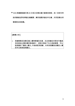  9/23 美國總統歐巴馬 23 日首次在聯合國大會發表演說，他一改前布希


 政府廣被批評的單邊主義舊調，轉而強調多邊合作主義，共同因應全球

 事務與全新挑戰。




[總體分析]


1.   美國剛剛成為聯合國人權理事會的成員，況且美國從未對從中國過
     來的脫逃北韓的難民發過綠卡，這首次發放了永久居留簽證，可以
     說美國的「朝鮮人權法」今後將更具意義，未來其落實政治難民人權
     的作法將更值得關注。




                                     16
 