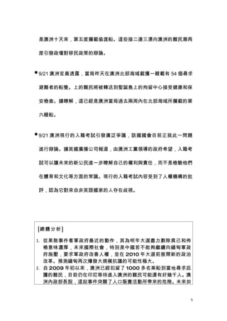 是澳洲十天來，第五度攔截偷渡船。這些接二連三湧向澳洲的難民潮再

 度引發政壇對移民政策的辯論。


 9/21 澳洲官員透露，當局昨天在澳洲北部海域截獲一艘載有 54 個尋求


 避難者的船隻。上的難民將被轉送到聖誕島上的拘留中心接受健康和保

 安檢查。據瞭解，這已經是澳洲當局過去兩周內在北部海域所攔截的第

 六艘船。


 9/21 澳洲現行的入籍考試引發廣泛爭議，該國國會目前正就此一問題


 進行辯論。據英國廣播公司報道，由澳洲工黨領導的政府希望，入籍考

 試可以讓未來的新公民進一步瞭解自己的權利與責任，而不是檢驗他們

 在體育和文化等方面的常識。現行的入籍考試內容受到了人權機構的批

 評，認為它對來自非英語國家的人存在歧視。




[總體分析]

1. 從果敢事件看軍政府最近的動作，其為明年大選盡力剷除異己和佈
   樁意味濃厚，未來國際社會，特別是中國若不能夠繼續向緬甸軍政
   府施壓，要求軍政府改善人權，並在 2010 年大選前展開新的政治
   改革。預測緬甸再次爆發大規模抗議的可能性極大。
2. 自 2009 年初以來，澳洲已經扣留了 1000 多名乘船到當地尋求庇
   護的難民，目前仍在印尼等待進入澳洲的難民可能還有好幾千人。澳
   洲內政部長說，這起事件突顯了人口販賣活動所帶來的危險。未來如


                                     5
 
