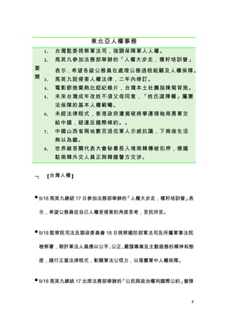 東北亞人權事務
    1、 台灣監委視察軍法司，強調保障軍人人權。
    2、 馬英九參加法務部舉辦的「人權大步走，種籽培訓營」
要    表示 ，希望各級公務員在處理公務過程能顧及人權保障。
聞 3、 馬英九說侵害人權法律，二年內修訂。

    4、 電影節捨棄熱比婭紀錄片，台灣本土社團指陳菊背叛。
    5、 未來台灣成年改姓不須父母同意，「姓氏選擇權」屬憲
     法保障的基本人權範疇。
    6、 未經法律程式，香港政府遭揭破將學運領袖周勇軍交
     給中國，疑違反國際條約。。
    7、 中國山西省兩地數百退伍軍人示威抗議，下崗後生活
     無以為繼。
    8、 世界維吾爾代表大會秘書長入境南韓傳被扣押，德國
     駐南韓外交人員正與韓國警方交涉。


一 【台灣人權 】
 、



 9/18 馬英九總統 17 日參加法務部舉辦的「人權大步走，種籽培訓營」表

 示，希望公務員從自己人權受侵害的角度思考，苦民所苦。


 9/18 監察院司法及獄政委員會 18 日視察國防部軍法司及所屬軍事法院


 檢察署，期許軍法人員應以公平、公正、嚴謹專業及主動服務的精神和態

 度，踐行正當法律程式，彰顯軍法公信力，以落實軍中人權保障。


 9/18 馬英九總統 17 出席法務部舉辦的「公民與政治權利國際公約」營隊



                                      8
 