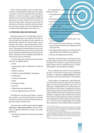 Tanto a natureza do plano como seu objeto deter-       b) na segunda fase, a da elaboração do plano, as
minarão a complexidade de elaboração desse plano        definições seriam:
e, portanto, os recursos necessários para a produção.     • Dos padrões de sustentabilidade e da abrangên-
Ademais, a natureza do plano e a sua abrangência             cia;
definirão de certa maneira relatividade estabelecida
                                                          • Da natureza e do horizonte do plano;
pelo maior ou menor controle sobre os recursos, os
horizontes desse plano, ainda que estes possam ser        • Da problemática a ser superada;
afetados por elementos externos (ambiente do pla-           • Dos cenários: o atual, o tendencial e o desejado
no) como, por exemplo, ano civil orçamentário, pra-           (Carvalho, 1998);
zos determinados pelas agências de crédito, etc.            • Das metas finais e das operacionais;
. ESTRUTURA LóGICA DE UM PLANO                             • Dos resultados a serem alcançados (impactos);
                                                            • Das estratégias de ação para alcançar as metas
   Há partes que devem ser consideradas como im-              finais;
prescindíveis para que um conjunto de decisões te-          • Dos recursos2 a serem mobilizados para a con-
nha a pertinência de um plano de ação, segundo um             secução dessas ações;
determinado conjunto de conceitos sobre o que se
                                                            • Dos sistemas de monitoramento e avaliação
entende como plano, é aqui denominada de estru-
                                                              para garantirem eficiência da implantação das
tura lógica de um plano. Essas partes relacionam-se
                                                              ações previstas;
entre si não apenas por determinações de causa-efei-
to mas, sobretudo pela coerência interna que devem          • Da redação final do plano, em versões diversas
possuir a partir das implicações de decisões para mu-         dependendo da diversidade de dos públicos;
darem a dinâmica de uma realidade social dada ou,           • Das fases de implantação do PGAR.
internamente, de uma instituição.
   A estrutura lógica de um plano deveria apresentar       Estas fases, necessárias para a construção de uma
ao menos, as seguintes partes:                          estrutura lógica do plano serão comentadas na Parte
                                                        B, adiante. Os comentários a seguir destacam apenas
   • Título
                                                        alguns aspectos que são usualmente pouco conside-
   • Apresentação (aqui se explicitaria o sujeito do    rados quando se ensaia elaborar um plano.
     plano)
   • Objeto e natureza                                     Deve-se salientar que antes do início da elabora-
   • Padrões de sustentabilidade e abrangência          ção das 11 (onze) fases ou passos para a elaboração
                                                        um plano3, se requer que o sujeito do plano esteja de-
   • Problemática
                                                        terminado, assim como delimitado os seus poderes.
   • Cenários e horizontes
   • Metas                                                 Como poderes se compreende a capacidade polí-
   • Estratégias de ação                                tica4 efetiva desse sujeito do plano de tomar decisões
                                                        sobre os recursos que supostamente tem e terá à sua
   • Recursos                                           disposição. A legitimidade social e política desse su-
   • Organização para implantação                       jeito poderá ou não facilitar a implantação do plano,
   • Fases de implantação de um PGAR.                   sendo essa participação sempre desejável, mas não é
                                                        imprescindível do ponto de vista geral para que haja
   No âmbito dos conceitos aqui citados e comenta-      um plano. As hipóteses sobre o caráter mais ou menos
dos considera-se que duas fases deveriam ser obede-     democrático da elaboração de um plano constituem
cidas para se alcançar essa denominada estrutura ló-    outras dimensões do poder político do sujeito do pla-
gica de um plano. Essas fases são:                      no e se relaciona com a legitimidade da autoridade
                                                        desse sujeito para essa atividade (elaborar um plano).
   a) primeira fase, também denominada de organi-
                                                        2
                                                          Como recursos se compreende os meios financeiros, materiais, humanos, orga-
zação para a elaboração do plano, onde são neces-       nizacionais, institucionais, legais e de capacitação (competência técnica instalada)
sárias as seguintes definições, ao menos, em caráter    para se alcançar uma meta. A natureza dos recursos varia segundo cada realidade
                                                        dada e conforme o objeto de ação considerado.
preliminar:                                             3
                                                          Fases ou passos necessários para a elaboração de um plano, não estando nelas in-
                                                        cluídos os denominados estudos sobre o objeto do plano, que facilitem e ilustrem a
   • Do objeto, da natureza e do horizonte do plano     formulação de diagnósticos e prognósticos, assim como outros elementos que in-
                                                        diquem que as decisões tomadas têm base técnica-científica e pertinência política e
     em apreço;                                         social.
                                                        4
                                                          Como capacidade política se entende o poder de governar.




                                                                                                                                        11
 
