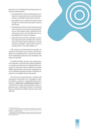 parâmetros de criticidade do funcionamento do sis-
tema de monitoramento”:
  • “periodicidade da coleta de informações em si-
    tuação de campo (pontos de monitoramento),
    portanto, velocidade na detectação do desvio;
  • capacidade técnico-científica da equipe técnica
    de sugerir ao centro de decisões ações corretivas
    dos desvios;
  • velocidade das ações do centro de decisões para
    a intervenção (no caso em que as operações pos-
    sam ser terceirizadas) sobre a instituição forne-
    cedora dos serviços cuja atividade sob sua res-
    ponsabilidade teve desvio constatado;
  • capacidade operacional da instituição e ou pes-
    soal responsável pela atividade sob monitora-
    mento em efetuar operacionalmente a correção
    do desvio percebido, o cálculo desse desvio e a
    redução do erro.” (Carvalho, 2000a: p. 3)

   Todo sistema de monitoramento pressupõe um
sistema de indicadores que permita a operaciona-
lidade do acompanhamento e controle das ativida-
des em implantação (processos), dos resultados e dos
impactos esperados.

   No âmbito do MA, para que uma avaliação pos-
sa ser efetuada6, seja ela do tipo avaliação diagnósti-
ca, somativa ou em processo, é indispensável a cons-
trução de referenciais referencialização (Carvalho,
2000b), que permitam o processo de comparação en-
tre os resultados esperados do plano (resultados de-
sejáveis) e os resultados efetivos alcançados.

   Um sistema de monitoramento e avaliação está
estritamente relacionado com a abrangência (obje-
to do plano), a natureza, a capacidade técnica insta-
lada para a elaboração e a implantação do plano e o
seu horizonte. Isso quer dizer que durante a fase a or-
ganização para a elaboração do plano os elementos
básicos constitutivos do MA já devem estar sendo
definidos.




6
   Avaliação é dita somativa quando se propõe fazer um balanço (uma soma) de-
pois de uma ou várias seqüências ou, de maneira mais geral, depois de um ciclo de
formação (...) (in Hadji, 1994: 64).
  Avaliação em processo ou progressiva (ou durante a ação) tem como função a re-
gulação dirigida para o reforço do objetivo traçado ou correção dos desvios obser-
vados em relação à meta.




                                                                                     13
 