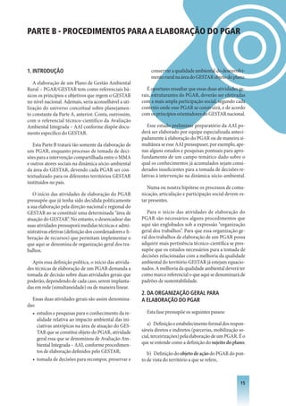 PARTE B - PROCEDIMENTOS PARA A ELABORAÇÃO DO PGAR



1. INTRODUçÃO                                                 conservar a qualidade ambiental do desenvolvi-
                                                              mento rural na área do GESTAR objeto do plano.
   A elaboração de um Plano de Gestão Ambiental
Rural – PGAR/GESTAR tem como referenciais bá-                É oportuno ressaltar que essas duas atividades ge-
sicos os princípios e objetivos que regem o GESTAR        rais, estruturantes do PGAR, deverão ser efetivadas
no nível nacional. Ademais, seria aconselhável a uti-     com a mais ampla participação social, segundo cada
lização do universo conceitual sobre planejamen-          contexto onde esse PGAR se construirá, e de acordo
to constante da Parte A, anterior. Conta, outrossim,      com os princípios orientadores do GESTAR nacional.
com o referencial técnico-científico da Avaliação
Ambiental Integrada – AAI conforme dispõe docu-              Esse estudo preliminar preparatório da AAI po-
mento específico do GESTAR.                               derá ser elaborado por equipe especializada anteci-
                                                          padamente à elaboração do PGAR ou de maneira si-
   Esta Parte B tratará tão somente da elaboração de      multânea se esse AAI pressupuser, por exemplo, ape-
um PGAR, enquanto processo de tomada de deci-             nas alguns estudos e pesquisas pontuais para apro-
sões para a intervenção compartilhada entre o MMA         fundamento de um campo temático dado sobre o
e outros atores sociais na dinâmica sócio-ambiental       qual os conhecimentos já acumulados sejam consi-
da área do GESTAR, devendo cada PGAR ser con-             derados insuficientes para a tomada de decisões re-
textualizado para os diferentes territórios GESTAR        lativas à intervenção na dinâmica sócio-ambiental.
instituídos no país.
                                                             Numa ou noutra hipótese os processos de comu-
   O início das atividades de elaboração do PGAR          nicação, articulação e participação social devem es-
pressupõe que já tenha sido decidida politicamente        tar presentes.
a sua elaboração pela direção nacional e regional do
GESTAR ao se constituir uma determinada “área de             Para o início das atividades de elaboração do
atuação do GESTAR”. No entanto, o desencadear das         PGAR são necessários alguns procedimentos que
suas atividades pressuporá medidas técnicas e admi-       aqui são englobados sob a expressão “organização
nistrativas efetivas (definição dos coordenadores e li-   geral dos trabalhos”. Para que essa organização ge-
beração de recursos) que permitam implementar o           ral dos trabalhos de elaboração de um PGAR possa
que aqui se denomina de organização geral dos tra-        adquirir mais pertinência técnico-científica se pres-
balhos.                                                   supõe que os estudos necessários para a tomada de
                                                          decisões relacionadas com a melhoria da qualidade
  Após essa definição política, o início das ativida-     ambiental do território GESTAR já estejam equacio-
des técnicas de elaboração de um PGAR demanda a           nados. A melhoria da qualidade ambiental deverá ter
tomada de decisão sobre duas atividades gerais que        como marco referencial o que aqui se denominará de
poderão, dependendo de cada caso, serem implanta-         padrões de sustentabilidade.
das em rede (simultaneidade) ou de maneira linear.
                                                          2. DA ORGANIzAçÃO GERAL PARA
  Essas duas atividades gerais são assim denomina-        A ELABORAçÃO DO PGAR
das:
  • estudos e pesquisas para o conhecimento da re-          Esta fase pressupõe os seguintes passos:
     alidade relativa ao impacto ambiental das ini-
     ciativas antrópicas na área de atuação do GES-          a) Definição e estabelecimento formal dos respon-
     TAR que se constitui objeto do PGAR, atividade       sáveis diretos e indiretos (parcerias, mobilização so-
     geral essa que se denominou de Avaliação Am-         cial, terceirizações) pela elaboração de um PGAR. É o
     biental Integrada – AAI, conforme procedimen-        que se entende como a definição do sujeito do plano;
     tos de elaboração definidos pelo GESTAR;                b) Definição do objeto de ação do PGAR do pon-
  • tomada de decisões para recompor, preservar e         to de vista do território a que se refere,



                                                                                                             1
 