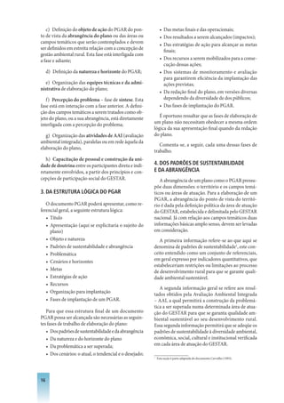 c) Definição do objeto de ação do PGAR do pon-              • Das metas finais e das operacionais;
to de vista da abrangência do plano ou das áreas ou            • Dos resultados a serem alcançados (impactos);
campos temáticos que serão contemplados e devem                • Das estratégias de ação para alcançar as metas
ser definidos em estreita relação com a concepção de             finais;
gestão ambiental rural. Esta fase está interligada com
a fase e adiante;                                              • Dos recursos a serem mobilizados para a conse-
                                                                 cução dessas ações;
     d) Definição da natureza e horizonte do PGAR;             • Dos sistemas de monitoramento e avaliação
                                                                 para garantirem eficiência da implantação das
   e) Organização das equipes técnicas e da admi-                ações previstas;
nistrativa de elaboração do plano;
                                                               • Da redação final do plano, em versões diversas
   f) Percepção do problema – fase de síntese. Esta              dependendo da diversidade de dos públicos;
fase está em interação com a fase anterior. A defini-          • Das fases de implantação do PGAR.
ção dos campos temáticos a serem tratados como ob-
jeto do plano, ou a sua abrangência, está diretamente       É oportuno ressaltar que as fases de elaboração de
interligada com a percepção do problema;                 um plano não necessitam obedecer a mesma ordem
                                                         lógica da sua apresentação final quando da redação
   g) Organização das atividades de AAI (avaliação       do plano.
ambiental integrada), paralelas ou em rede àquela da
                                                            Comenta-se, a seguir, cada uma dessas fases de
elaboração do plano,
                                                         trabalho.
   h) Capacitação de pessoal e construção da uni-
dade de doutrina entre os participantes direta e indi-   4. DOS PADRõES DE SUSTENTABILIDADE
retamente envolvidos, a partir dos princípios e con-     E DA ABRANGêNCIA
cepções de participação social do GESTAR.                   A abrangência de um plano como o PGAR pressu-
                                                         põe duas dimensões: o território e os campos temá-
3. DA ESTRUTURA LóGICA DO PGAR                           ticos ou áreas de atuação. Para a elaboração de um
                                                         PGAR, a abrangência do ponto de vista do territó-
   O documento PGAR poderá apresentar, como re-          rio é dada pela definição política da área de atuação
ferencial geral, a seguinte estrutura lógica:            do GESTAR, estabelecida e delimitada pelo GESTAR
   • Título                                              nacional. Já com relação aos campos temáticos duas
   • Apresentação (aqui se explicitaria o sujeito do     informações básicas amplo senso, devem ser levadas
     plano)                                              em consideração.
   • Objeto e natureza                                      A primeira informação refere-se ao que aqui se
   • Padrões de sustentabilidade e abrangência           denomina de padrões de sustentabilidade1, este con-
   • Problemática                                        ceito entendido como um conjunto de referenciais,
   • Cenários e horizontes                               em geral expresso por indicadores quantitativos, que
                                                         estabeleceriam restrições ou limitações ao processo
   • Metas                                               de desenvolvimento rural para que se garante quali-
   • Estratégias de ação                                 dade ambiental sustentável.
   • Recursos
                                                            A segunda informação geral se refere aos resul-
   • Organização para implantação
                                                         tados obtidos pela Avaliação Ambiental Integrada
   • Fases de implantação de um PGAR.                    – AAI, a qual permitirá a construção da problemá-
                                                         tica a ser superada numa determinada área de atua-
   Para que essa estrutura final de um documento         ção do GESTAR para que se garanta qualidade am-
PGAR possa ser alcançada são necessárias as seguin-      biental sustentável ao seu desenvolvimento rural.
tes fases de trabalho de elaboração do plano:            Essa segunda informação permitirá que se adeqüe os
   • Dos padrões de sustentabilidade e da abrangência    padrões de sustentabilidade à diversidade ambiental,
   • Da natureza e do horizonte do plano                 econômica, social, cultural e institucional verificada
   • Da problemática a ser superada;                     em cada área de atuação do GESTAR.
   • Dos cenários: o atual, o tendencial e o desejado;
                                                         1
                                                             Esta seção é parte adaptada do documento Carvalho (1993).




16
 