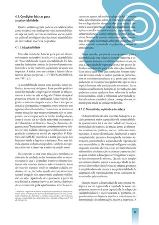 4.1. Condições básicas para                                                             curso em apreço, tal ambiente degradado). De outro
a sustentabilidade                                                                      lado, ações humanas sobre os recursos naturais, em-
                                                                                        bora o degradando, são realizadas de maneira a per-
   Quatro critérios gerais podem ser estabelecidos                                      mitir a sua regeneração total ou parcialmente, situ-
como necessários e indispensáveis à sustentabilida-                                     ações estas (dos recursos naturais) capazes de apre-
de, seja do ponto de vista econômico, social, políti-                                   sentar resiliência. Como exemplos: reservas extrati-
co, cultural, ecológico e institucional: adaptabilida-                                  vistas, florestas de manejo sustentado, agroecossiste-
de, diversidade, incerteza e eqüidade.                                                  mas de manejo sustentado, efluentes industriais tra-
                                                                                        tados, emissão controlada de poluentes gasosos na
4.1.1. Adaptabilidade                                                                   atmosfera etc.

   Uma das condições básicas para que um desen-                                            Nesse sentido, propõe-se como premissa para a
volvimento sustentável se efetive é a adaptabilida-                                     adaptabilidade nas relações homem-natureza e so-
de. “Sustentabilidade requer adaptabilidade. De fato,                                   cial homem-homem a resiliência tendente a um, ou
uma das definições centrais de desenvolvimento sus-                                     seja, a capacidade de regeneração total em prazos de-
tentável é a de ser resiliente, capacidade de ajuste aos                                finidos socialmente para cada situação-problema.
impactos. A única coisa certa sobre o futuro é de es-                                   Com isto se quer dizer que as relações homem-natu-
tarmos ai para surpresas (...)” (TOES/AMERICAS,                                         reza deveriam ser de tal ordem que não se perturbas-
nov. 1991; p.l).                                                                        sem os ecossistemas naturais a tal ponto que eles não
                                                                                        pudessem se recompor integralmente, agora com a
   A adaptabilidade coloca uma questão, senão po-                                       espécie humana nele participando ativamente. Para a
lêmica, ao menos instigante. Essa questão pode ser                                      relação social homem-homem, as perturbações não
assim formulada: sempre que o homem se relacio-                                         poderiam causar qualquer dano relevante de ordem
na com a natureza esta se degrada? Várias situações/                                    psicossomática. sendo a relevância determinada pe-
processos podem ser verificadas. Uma rodovia de-                                        los indicadores já estabelecidos e consagrados social-
grada a natureza naquele espaço físico em que se                                        mente para medir as condições devidas.
instala e desorganiza/reorganiza o seu entorno; um
aglomerado urbano idem. Constatam-se inúmeras                                           4.1.2. Diversidade, eqüidade e incerteza
outras situações que necessariamente não se com-
param, por exemplo, com os limites da degradação,                                          O desenvolvimento dos sistemas biológicos e so-
como é o caso da atividade minerária ou mesmo a                                         ciais apresenta maior capacidade de sustentabilida-
derrubada total de florestas. São ações humanas, di-                                    de quanto maior for a sua diversidade interna seja a
gamos, mais “humanamente compreensíveis ou tole-                                        diversidade de espécies, de etnias, como de elemen-
ráveis”. Isto, todavia, não nega cientificamente a de-                                  tos econômicos, políticos, sociais, culturais e insti-
gradação da natureza por tal ato especifico. O Rela-                                    tucionais. A maior diversidade, facilitando a maior
tório da CMMAD reconhece e aceita que a ação dos                                        complexidade, permite a formação de inúmeras in-
humanos tende a degradar a natureza. Mas, sem dú-                                       terações, aumentando a capacidade de regeneração
vida alguma, os humanos podem, também, recupe-                                          ou a sua resiliência. Os sistemas biológicos e sociais,
rar, conservar e preservar a natureza, amplo senso.                                     enquanto sistemas abertos, estão permanentemente
                                                                                        submetidos a informações externas (perturbações)
   No contexto acima duas situações-problema se                                         as quais tendem a desorganizar/reorganizar o supos-
colocam: de um lado, ações humanas sobre os recur-                                      to funcionamento do sistema. Quanto mais simples
sos naturais que o degradam irreversivelmente (ex-                                      um sistema aberto, menor a sua capacidade de res-
tração dos recursos naturais não-renováveis, áreas                                      posta à diversidade da informação externa, portanto,
de recursos naturais onde se instalam cidades, ro-
                                                                                        é simplificadamente menor a sua potencialidade de
dovias, etc.) e, portanto, aquele universo de recurso
                                                                                        adaptação e de reprodução nas novas condições de-
natural atingido não apresentaria qualquer resiliên-
                                                                                        terminadas pelo ambiente.
cia2, ou seja, capacidade de regeneração a partir da
sua dinâmica interna (haveria, no limite, a hipótese                                       Quanto maior a diversidade de um sistema bio-
de se reconstruir. pela ação humana, externa ao re-                                     lógico e social, e garantida a equidade de seus com-
                                                                                        ponentes, maior será a sua capacidade de adaptação
2
   Resiliência é o processo de retorno ou não de um ecossistema às condições an-
teriores a uma perturbação. Vai depender de múltiplos fatores tais como: a inten-       (adaptabilidade) e sua resiliência e, portanto, en-
sidade e freqüência dos distúrbios, as condições atuais dos sítios, a diversidade das
espécies, a complexidade das cadeias alimentares... (apoiado em Kageyama. P. Y. et
                                                                                        quanto sistemas abertos e sujeitos a um número in-
alli, 1989; p.130).                                                                     determinado de informações, maior a incerteza. A



                                                                                                                                            1
 