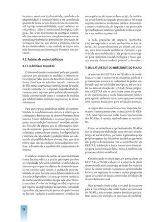 incerteza, resultante da diversidade, eqüidade e da          conseqüências do impacto dessa ação); da resiliên-
adaptabilidade, é condição básica a ser considerada          cia dessa floresta ao impacto provocado; e (b) numa
quando da busca de um desenvolvimento sustentá-              segunda instância, da decisão política, democrati-
vel. A própria sustentabilidade, seja econômica, so-         camente estabelecida, do impacto a ser provocado
cial, política, cultural, institucional, biológica, ecoló-   (perturbação no sistema original) de forma a respei-
gica..., faz-se no movimento da adaptação continu-           tar a sua resiliência potencial.
ada dos sistemas abertos e complexos às novas con-
textualizações devido às perturbações potenciais, in-           A cada grandeza de impacto (perturba-
formações externas que afetam a dinâmica interna             ção) corresponderá, sendo conhecidas as leis in-
de um sistema dado e cujo controle se dá por erro,           ternas do desenvolvimento do objeto em estu-
pela denominada realimentação. Portanto, não pre-            do, uma determinada resiliência. Portanto, o pa-
visível.                                                     drão de sustentabilidade é, ele próprio, restringi-
                                                             do pela resiliência (social, biológica e físico-qui-
4.2. Padrões de sustentabilidade                             micamente determinados) possível e desejável.
4.2.1. A definição do padrão
                                                             . DA NATUREzA E DO hORIzONTE DO PLANO
   O desenvolvimento sustentável pode ser quantifi-
cado por dois conjuntos de medidas: o primeiro se-              A natureza do GESTAR e do PGAR é a de mobi-
ria expresso pelas metas de desenvolvimento, con-            lizar, articular e incentivar as iniciativas públicas e
forme classicamente referidas: taxa de crescimento           privadas para o exercício sustentável da gestão am-
do PIB, metas de produção setorial, metas de escola-         biental rural nas atividades antrópicas, em particu-
rização, sanidade, etc; o segundo, sugestão deste do-        lar nas áreas de atuação do GESTAR. Nessa perspec-
cumento, seria expresso pelos padrões de sustentabi-         tiva o GESTAR não se caracteriza como um proje-
lidade compreendido como o conjunto de medidas               to de investimentos e ou de financiamento público
que estabeleceriam restrições ao processo de desen-          para a gestão ambiental rural, ainda que possa contar
volvimento.                                                  com recursos financeiros para atividades pontuais.

   Para que se possa estabelecer padrão de sustenta-            A origem dos recursos financeiros, materiais, hu-
bilidade de um determinado sistema é mister que se           manos e institucionais para as iniciativas do GES-
conheçam as leis internas de desenvolvimento desse           TAR, estas expressas nas metas finais e operacionais
sistema. A sustentabilidade é, na concepção ora pro-         dos PGARes, é variada, sendo diversas as suas fon-
posta, uma condição “intrínseca” ao objeto estuda-           tes.
do. Sem dúvida alguma que as informações exter-
nas (do ambiente) podem fortalecer ou enfraquecer               Como as metas finais e operacionais dos PGARes
a dinâmica interna de um sistema. Isto dependerá da          são ou devem ser elaboradas num processo de par-
existência da capacidade (condição básica ao siste-          ticipação social efetivo, portanto, legitimadas pelos
ma) de adaptabilidade desse sistema. Para que tal se         próprios agentes das iniciativas antrópicas que serão
efetive duas outras condições básicas devem se veri-         elas próprias beneficiadas com as contribuições do
ficar: a diversidade e equidade dos componentes do           GESTAR, a definição e busca dos recursos financei-
sistema.                                                     ros para a concretização dessas metas é, também, um
                                                             processo coletivo social local.
   O estabelecimento de padrão de sustentabilidade
é uma decisão política, a qual se pressupõe que deva            Considerando-se esses aspectos particulares do
ser respaldada pelo conhecimento científico das leis         GESTAR, os PGARes adquirem a natureza de plano
internas que regem os objetos de desenvolvimen-              de metas indicativo, sendo que as fontes dos recursos
to em consideração. Assim, o padrão de sustenta-             serão de caráter variado e segundo as oportunidades
bilidade de uma floresta numa determinada área da            locais e ou regionais de acesso a outros programas
Amazônia dependerá: (a) numa primeira instância,             agora de caráter de financiamento das atividades de
do conhecimento científico do que seja uma “flores-          desenvolvimento rural.
ta amazônica” e das leis biológicas e físico-químicas
que regem a sua reprodução: da natureza, velocidade             Não havendo fonte única e estável de recursos
e grandeza da perturbação provocada pelo homem               para a concretização das metas finais e operacionais
na floresta (inclusive o conhecimento científico das         do PGAR, a não ser para campos temáticos particu-
                                                             lares como, por exemplo, os processos de mobiliza-



18
 