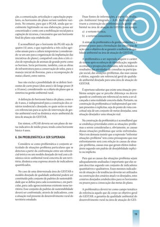 ção, a comunicação, articulação e capacitação popu-         Duas fontes de informações, a partir da Avalia-
lares, os horizontes do plano seriam também vari-        ção Ambiental Integrada – AAI, facilitam e ins-
áveis. No entanto, para que o PGAR, ainda que so-        truem a construção da problemática da gestão am-
cialmente legitimado na sua elaboração, possa ser        biental na área de atuação do GESTAR em apreço:
concretizado e conte com a mobilização social para a        a) a vertente técnica,
captação de recursos, é necessário que um horizonte
                                                            b) a vertente comunitária.
final do plano seja estabelecido.
                                                            A síntese da problemática da gestão ambiental é o
   É aconselhável que o horizonte do PGAR seja de        primeiro passo para a formulação das estratégias de
quatro (4) anos, o que equivaleria a três ciclos agrí-   ação com o objetivo de se garantir a melhoria da qua-
colas anuais para a cultura temporárias (consideran-     lidade ambiental na área de atuação do GESTAR.
do-se um ano para a organização da implantação das
iniciativas do plano), compatível com dois a três ci-       A problemática a ser superada adquire o caráter
clos de reprodução de animais de grande porte como       de síntese após os esforços de identificação, segundo
os bovinos. Seria pertinente, também, com as obras       os estudos e prospecções efetuados, nele incluídos os
de infraestrutura para a conservação de solos, para o    resultados das atividades de consultas na participa-
manejo inicial de florestas, para a recomposição de      ção social, das situações-problemas, das suas causas
matas ciliares, entre outros.                            e efeitos, segundo um referencial geral de qualida-
                                                         de ambiental desejada para uma área de atuação do
   Isso não exclui a possibilidade de se definir hori-   GESTAR.
zontes de curto prazo (dois anos) e de longo prazo (8
a 10 anos), considerando-se o objeto do plano que se        É oportuno salientar que existe uma situação-pro-
sintetiza na gestão ambiental rural.                     blema sempre que se percebe diferença ou desvio
                                                         quando se confronta um referencial ou meta a ser al-
   A definição do horizonte básico do plano, como o      cançada e uma realidade concreta dada. Portanto, na
de 4 anos, é indispensável para a construção dos ce-     construção da problemática é indispensável que este-
nários tendencial e desejado, os quais serão os mar-     jam presentes e explícitas, seja do ponto de vista con-
cos referenciais para as ações de intervenção de ges-    ceitual seja de um conjunto de metas desejadas, uma
tão ambiental rural na dinâmica sócio-ambiental da       situação desejada e uma situação real.
área de atuação do GESTAR.
                                                            Na construção da problemática é aconselhável que
   Em síntese, o PGAR deveria ser um plano de me-        se estabeleça prioridades entre as situações-proble-
tas indicativo de médio prazo, tendo como horizonte      mas a serem consideradas e, obviamente, as causas
básico 4 anos.                                           dessas situações problemas que serão enfrentadas.
                                                         Não é em demasia insistir que a expressão “enfrentar
6. DA PROBLEMáTICA A SER SUPERADA                        situações-problema” tem como pressuposto que esse
                                                         enfrentamento será com relação às causas da situa-
   Considera-se como problemática o conjunto ar-         ção-problema, causas essa que geram efeitos indese-
ticulado de situações-problema particulares que se       jáveis segundo um padrão de desejabilidade explíci-
detectou a partir da confrontação entre um referen-      to ou implícito.
cial teórico ou um modelo desejado do real com a di-
nâmica sócio-ambiental rural concreta de um terri-          Para que as causas das situações-problema sejam
tório, dinâmica essa expressa através de indicadores     adequadamente analisadas é importante que elas se-
quantificados.                                           jam descritas segundo um conjunto de indicadores
                                                         quantitativos e qualitativos. Esses mesmos indicado-
   No caso de uma determinada área do GESTAR o           res de situação e de tendências deverão ser utilizados
modelo desejado de qualidade ambiental poderá ser        na construção dos cenários atual e os desejados, estes
constituído pelo conjunto de padrões de sustentabili-    cenários desejados estabelecidos para os horizontes
dade que se defina para cada ecossistema e, em parti-    ou prazos para a consecução das metas do plano.
cular, para cada agroecosistemas existente nesse ter-
ritório. Esse conjunto de padrões de sustentabilidade      A problemática deverá ter como campo temático
deverá ser confrontado, através de indicadores, com      de referência aquele que dá corpo ao objetivo geral
a situação real presente de desenvolvimento rural do     do GESTAR: a garantia da qualidade ambiental do
território estudado.                                     desenvolvimento rural na área de atuação do GES-



                                                                                                             1
 