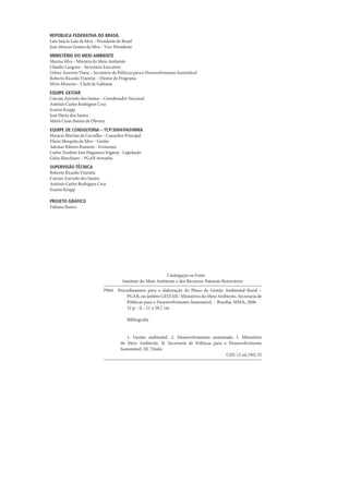 REPÚBLICA FEDERATIVA DO BRASIL
Luiz Inácio Lula da Silva – Presidente do Brasil
José Alencar Gomes da Silva – Vice-Presidente
MINISTÉRIO DO MEIO AMBIENTE
Marina Silva – Ministra do Meio Ambiente
Cláudio Langone – Secretário Executivo
Gilney Amorim Viana – Secretário de Políticas para o Desenvolvimento Sustentável
Roberto Ricardo Vizentin – Diretor de Programa
Sílvio Menezes – Chefe de Gabinete
EQUIPE GESTAR
Carcius Azevedo dos Santos – Coordenador Nacional
Antônio Carlos Rodrigues Cruz
Ivanise Knapp
José Flávio dos Santos
Mário César Batista de Oliveira
EQUIPE DE CONSULTORIA – TCP/3004/FAO/MMA
Horácio Martins de Carvalho – Consultor Principal
Flávio Mesquita da Silva – Gestão
Ademar Ribeiro Romeiro - Economia
Carlos Teodoro José Hugueney Irigaray - Legislação
Gelso Marchioro – PGAR Ariranha
SUPERVISÃO TÉCNICA
Roberto Ricardo Vizentin
Carcius Azevedo dos Santos
Antônio Carlos Rodrigues Cruz
Ivanise Knapp

PROjETO GRáFICO
Fabiano Bastos




                                                                Catalogação na Fonte
                                          Instituto do Meio Ambiente e dos Recursos Naturais Renováveis
                               P964    Procedimentos para a elaboração do Plano de Gestão Ambiental Rural –
                                           PGAR, no âmbito GESTAR / Ministério do Meio Ambiente, Secretaria de
                                           Políticas para o Desenvolvimento Sustentável. – Brasília: MMA, 2006.
                                           32 p. : il. ; 21 x 29,7 cm

                                             Bibliografia


                                            1. Gestão ambiental. 2. Desenvolvimento sustentado. I. Ministério
                                         do Meio Ambiente. II. Secretaria de Políticas para o Desenvolvimento
                                         Sustentável. III. Título.
                                                                                             CDU (2.ed.)502.35
 