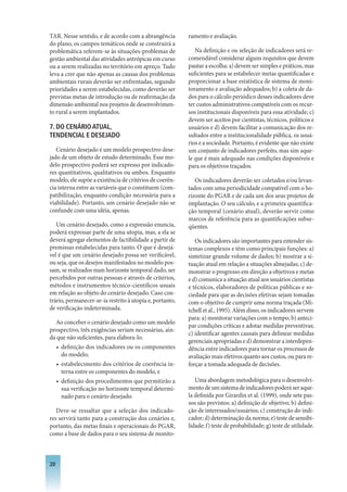 TAR. Nesse sentido, e de acordo com a abrangência         ramento e avaliação.
do plano, os campos temáticos onde se construirá a
problemática referem-se às situações-problemas de            Na definição e ou seleção de indicadores será re-
gestão ambiental das atividades antrópicas em curso       comendável considerar alguns requisitos que devem
ou a serem realizadas no território em apreço. Tudo       pautar a escolha: a) devem ser simples e práticos, mas
leva a crer que não apenas as causas dos problemas        suficientes para se estabelecer metas quantificadas e
ambientais rurais deverão ser enfrentadas, segundo        proporcionar a base estatística de sistema de moni-
prioridades a serem estabelecidas, como deverão ser       toramento e avaliação adequados; b) a coleta de da-
previstas metas de introdução ou de reafirmação da        dos para o cálculo periódico desses indicadores deve
dimensão ambiental nos projetos de desenvolvimen-         ter custos administrativos compatíveis com os recur-
to rural a serem implantados.                             sos institucionais disponíveis para essa atividade; c)
                                                          devem ser aceitos por cientistas, técnicos, políticos e
. DO CENáRIO ATUAL,                                      usuários e d) devem facilitar a comunicação dos re-
TENDENCIAL E DESEjADO                                     sultados entre a institucionalidade pública, os usuá-
                                                          rios e a sociedade. Portanto, é evidente que não existe
   Cenário desejado é um modelo prospectivo dese-         um conjunto de indicadores perfeito, mas sim aque-
jado de um objeto de estudo determinado. Esse mo-         le que é mais adequado nas condições disponíveis e
delo prospectivo poderá ser expresso por indicado-        para os objetivos traçados.
res quantitativos, qualitativos ou ambos. Enquanto
modelo, ele supõe a existência de critérios de coerên-       Os indicadores deverão ser coletados e/ou levan-
cia interna entre as variáveis que o constituem (com-     tados com uma periodicidade compatível com o ho-
patibilização, enquanto condição necessária para a        rizonte do PGAR e de cada um dos seus projetos de
viabilidade). Portanto, um cenário desejado não se        implantação. O seu cálculo, e a primeira quantifica-
confunde com uma idéia, apenas.                           ção temporal (cenário atual), deverão servir como
                                                          marcos de referência para as quantificações subse-
   Um cenário desejado, como a expressão enuncia,         qüentes.
poderá expressar parte de uma utopia, mas, a ela se
deverá agregar elementos de factibilidade a partir de        Os indicadores são importantes para entender sis-
premissas estabelecidas para tanto. O que é desejá-       temas complexos e têm como principais funções: a)
vel é que um cenário desejado possa ser verificável,      sintetizar grande volume de dados; b) mostrar a si-
ou seja, que os desejos manifestados no modelo pos-       tuação atual em relação a situações almejadas; c) de-
sam, se realizados num horizonte temporal dado, ser       monstrar o progresso em direção a objetivos e metas
percebidos por outras pessoas e através de critérios,     e d) comunica a situação atual aos usuários cientistas
métodos e instrumentos técnico-científicos usuais         e técnicos, elaboradores de políticas públicas e so-
em relação ao objeto do cenário desejado. Caso con-       ciedade para que as decisões efetivas sejam tomadas
trário, permanecer-se-ia restrito à utopia e, portanto,   com o objetivo de cumprir uma norma traçada (Mi-
de verificação indeterminada.                             tchell et al., 1995). Além disso, os indicadores servem
                                                          para: a) monitorar variações com o tempo; b) anteci-
  Ao conceber o cenário desejado como um modelo
                                                          par condições críticas e adotar medidas preventivas;
prospectivo, três exigências seriam necessárias, ain-
                                                          c) identificar agentes causais para delinear medidas
da que não suficientes, para elabora-lo:
                                                          gerenciais apropriadas e d) demonstrar a interdepen-
   • definição dos indicadores ou os componentes          dência entre indicadores para tornar os processos de
     do modelo;                                           avaliação mais efetivos quanto aos custos, ou para re-
   • estabelecimento dos critérios de coerência in-       forçar a tomada adequada de decisões.
     terna entre os componentes do modelo, e
   • definição dos procedimentos que permitirão a            Uma abordagem metodológica para o desenvolvi-
     sua verificação no horizonte temporal determi-       mento de um sistema de indicadores poderá ser aque-
     nado para o cenário desejado.                        la definida por Girardin et al. (1999), onde sete pas-
                                                          sos são previstos: a) definição de objetivo; b) defini-
   Deve-se ressaltar que a seleção dos indicado-          ção de interessados/usuários; c) construção do indi-
res servirá tanto para a construção dos cenários e,       cador; d) determinação da norma; e) teste de sensibi-
portanto, das metas finais e operacionais do PGAR,        lidade; f) teste de probabilidade; g) teste de utilidade.
como a base de dados para o seu sistema de monito-



20
 