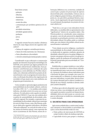 Estas fontes seriam:                                                             lonização, bibliotecas etc; ecoturismo, unidades de
     - poluição:                                                                      conservação e projetos de preservação de espécies
                                                                                      desenvolvidas pelas comunidades; vivência com os
     - efluentes;
                                                                                      povos indígenas; grupos de dança, artes plásticas, es-
     - domésticos;                                                                    portes etc. em ação efetiva; produção literária, musi-
     - industriais;                                                                   cal etc., local; organizações não-governamentais ati-
     - erosão dos solos;                                                              vas; participação da população nos projetos de inte-
     - contaminação por produtos químicos de ori-                                     resse coletivo etc.”
        gem:
                                                                                         “Tudo leva a crer que se tais indicadores forem
     - atividades minerárias;                                                         elaborados, e as medidas deles se apresentarem como
     - atividades agropecuárias;                                                      “significativas” (dentro de um padrão dado), Alta
     - predação:                                                                      Floresta poderá ser considerada, numa conjuntura
     - pesca;                                                                         em apreço, com elevado potencial de adaptabilida-
                                                                                      de perante as perturbações prováveis com relação à
     - caça.                                                                          diversidade cultural. Ou melhor, poder-se-á afirmar,
   A segunda vertente buscaria estudar a dinâmica                                     então, que com relação à diversidade cultural seu de-
interna do corpo d’água através dos seguintes indi-                                   senvolvimento é sustentável.”
cadores6:
                                                                                         “Com relação aos povos indígenas, o parâmetro
   • balanço de oxigênio e estratificação térmica;                                    sustentabilidade da diversidade cultural permane-
   • fatores de trofia (nutrientes, luz e biomassa);                                  ce obedecendo às seguintes condições: garantia da
   • biota (abundância e diversidade);                                                identidade cultural do povo e/ou grupo indígena; in-
   • níveis de contaminação (metais pesados e outros).                                teração com grupos externos ao povo e/ou grupo in-
                                                                                      dígena, a partir de mediações de instituições cienti-
   Considerando-se que a educação e a comunicação                                     ficamente apropriadas para essa atividade, etc” (Car-
popular são elementos da proposta metodológica do                                     valho, 1993: 14)
GESTAR, seria oportuno que alguns parâmetros de
diversidade cultural fossem estabelecidos. Esses pa-                                      Estabelecidos os campos temáticos e seus indica-
râmetros contribuiriam para a definição das ações                                     dores seriam calculados os valores desses indicado-
estratégicas a serem definidas nos PGARes relacio-                                    res (quantificação) para o ano em curso (cenário atu-
nadas com a dimensão ambiental nos projetos de de-                                    al), a projeção da tendência desses indicadores para
senvolvimento rural, no programas de ensino das es-                                   o horizonte do plano, por exemplo cinco anos (ce-
colas, na afirmação das práticas das organizações da                                  nário tendencial) e se definiria os valores desejáveis
sociedade civil que atuam com o meio ambiente, nos                                    que esses indicadores, ou parte deles, deveria alcan-
programas governamentais, etc.                                                        çar (cenário desejado) para se alterar a tendência ve-
                                                                                      rificada da sua evolução, mantidas as demais condi-
   Como exemplo se apresenta alguns parâmetros de                                     ções (cenário desejável).
sustentabilidade da diversidade cultural, conforme
                                                                                         O esforço que se deveria despender e que se tradu-
Carvalho (1993: 14): “(...) As medidas serão sempre
                                                                                      ziriam nas metas e nas estratégias de ação do PGAR
indiretas, calculadas através do acesso aos serviços
                                                                                      seria aquele necessário e possível, em função da pos-
culturais. Os indicadores serão aqueles já estabele-
                                                                                      sibilidade efetiva de intervenção no concreto real,
cidos pela UNESCO. O que não está estabelecido é
                                                                                      para se redirecionar as tendências constatadas para
o padrão de sustentabilidade da diversidade cultu-
                                                                                      o cenário desejado.
ral local e regional. Por exemplo, a expressão da sus-
tentabilidade da diversidade cultural num município                                   8. DAS METAS FINAIS E DAS OPERACIONAIS
do norte de Mato Grosso, como Alta Floresta, pode-
ria ser dada pelos seguintes indicadores: disciplina                                     Após serem estabelecidos o cenário atual, tenden-
“educação ambiental” no currículo de todas as esco-                                   cial e desejável se deverá definir as prioridades das
las; museus de história natural, como expressão dos                                   ações a serem desenvolvidas tendo em vista:
micro-ecossistemas de Alta Floresta, museu da co-                                        • Poder político de intervenção do GESTAR no
                                                                                            campo temático objeto da mudança esperada;
6
  Esses indicadores foram sugeridos pelos limnologistas engº. quim. Renato F.
Brunkow, engº. quim. Linor F. Carignano, biól. Lilian F Andrade, biól. Christine F.      • Capacidade técnica para propor a mudança,
Xavier e biól. Jorge Augusto Callado Afonso, de Curitiba, PR.




22
 