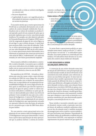 considerando-se todas as variáveis interligadas     ramento e avaliação das ações do PGAR para, por
    no concreto real;                                   exemplo, esse caso singular.
  • Recursos disponíveis;
  • Legitimidade da ação a ser sugerida perante a       Como metas o PGAR estabeleceria:
    diversidade de interesses corporativos e de clas-     • metas finais, definidas pelos indicadores do ce-
    ses sociais em presença.                                nário desejado;
                                                          • metas operacionais, definidas pelos indicadores
   É necessário atentar que as metas operacionais do
PGAR não se confundem diretamente com os indi-              das atividades-meio necessárias para a supera-
cadores do cenário desejado estabelecido. Esses in-         ção das causas principais de cada situação-pro-
dicadores são os valores de resultado ou produto fi-        blema e diretamente correlacionadas com cada
nal esperado a partir de um conjunto de ações que se        meta final.
pretende implantar para reverter uma determinada
                                                           Será a efetivação de um conjunto de metas opera-
tendência. Por exemplo, um valor dado do indicador
de Demanda Bioquímica de Oxigênio (DBO) para o          cionais, estabelecidas para o conjunto de campos te-
nível de oxigenação da água de um curso d’água ou       máticos do plano, que proporcionará a possibilidade
de um lago é o que se deseja alcançar. A meta final,    de superação das causas da problemática estabeleci-
para um prazo dado, é esse valor do indicador. Toda-    da e a concretização do cenário desejado.
via, as metas operacionais para se conseguir alcan-
                                                            As metas finais e operacionais poderão ser apre-
çar esse valor desejado de DBO são de outra nature-
                                                        sentadas numa matriz, tendo no eixo do “y” a descri-
za. As metas operacionais estarão relacionadas com a
                                                        ção da metas e no eixo do “x” os indicadores quan-
eliminação ou atenuação das causas que provocam o
                                                        tificados. Essa matriz poderá ser construída por área
valor atual de DBO e, evidentemente, caso nada seja
                                                        temática. Os indicadores finais deverão ser os cons-
mudado, do valor futuro possivelmente ampliado.
                                                        tantes dos cenários atual, tendencial e desejado.
  Dessa maneira, definido os indicadores e constru-     . DOS RESULTADOS A SEREM
ído o cenário desejado, é necessário que se estabele-
                                                        ALCANçADOS (IMPACTOS)
çam novos indicadores de atividades-meio relacio-
nados com as causas que provocam o valor atual do          A construção de um cenário desejado numa área
indicador de referência, como no caso do DBO.           de atuação do GESTAR tem como pressuposição que
                                                        um determinado modelo de desenvolvimento rural
   Na experiência do GESTAR – Ariranha se deter-        sustentável está sendo adotado como referencial, ao
minou que uma das causas, senão a mais relevante,       menos nas suas linhas mais gerais. As áreas mais im-
de redução do DBO do curso d’água Rio Ariranha          portantes desse modelo supostamente foram regis-
estava relacionada com os dejetos da suinocultura.      tradas quando da definição das áreas ou campos te-
Nesse caso, os especialistas em recomposição da sus-    máticos que definiram a abrangência do plano. O ce-
tentabilidade biológica de cursos d’água deverão de-    nário desejado revelaria, então, uma situação futura
finir quais os indicadores que deverão expressar a      desejável para o território GESTAR em apreço, mes-
poluição da água em apreço, medir os valores atu-       mo que essa situação futura seja ainda insuficiente
ais desses indicadores e estabelecer as ações que de-   do ponto de vista de se alcançar o modelo geral dese-
verão ser desencadeadas para reduzir essa forma de      jável de desenvolvimento rural sustentável, modelo
poluição. Como exemplo de uma ação seria a intro-       esse que é dinâmico e que revela as intenções ou es-
dução de biodigestores. A meta do PGAR estaria re-      peranças manifestas por uma determinada popula-
lacionada, então, com a implantação de um número        ção para a concretização do seu vir-a-ser.
dado de biodigestores que supostamente entrando
em operação reduziria uma das fontes de poluição           Nesse sentido, é necessário entender que o cená-
do rio e permitiria que o valor de DBO fosse altera-    rio desejável, mesmo sendo a expressão, num tem-
do para melhor.                                         po futuro, de melhores condições ambientais relati-
                                                        vas em face da situação atual, é também momento
   No caso anterior a meta operacional seria a im-      de passagem para novos cenários a serem estabeleci-
plantação de um número dado de biodigestores (ex.       dos para horizontes mais distantes. Dependendo da
170 biodigestores) num prazo determinado (3 anos).      gravidade relativa da problemática estabelecida para
Seria a partir dessa especificação da meta operacio-    um território GESTAR, a sua superação se realizará
nal que se poderia instituir o sistema de monito-       supostamente em prazos maiores do que aquele de-



                                                                                                          23
 