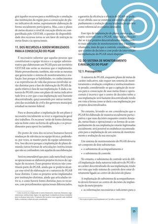 girá àqueles recursos para a mobilização e emulação                                    a garantia da eficiência e eficácia do PGAR só pode-
das instituições da região para a consecução do pla-                                   rá ser obtida caso se constitua um sistema de acom-
no indicativo de metas, supostamente elaboração de                                     panhamento e avaliação da sua implantação que terá
forma socialmente participativa. Mas, caso o plano                                     como referencial os cenários desejados.
de metas alcance o nível de execução direta ou com-
partilhada pelo GESTAR, a questão da disponibili-                                         Esse tipo de implantação de plano, como o que se
dade dos recursos torna-se um fator de restrição às                                    supõe ocorrerá com o PGAR, onde sua efetivação
metas finais e às operacionais.                                                        dar-se-á por projetos descentralizados, o instrumen-
                                                                                       to mais relevante de monitoramento será o acompa-
11. DOS RECURSOS A SEREM MOBILIzADOS                                                   nhamento, mais do que o controle, considerando-se
PARA A CONSECUçÃO DO PGAR                                                              que o centro de decisões e com poder de intervenção
                                                                                       na implantação do PGAR estará disperso.
   É necessário salientar que aquelas pessoas que
constituíram a equipe técnica e a equipe adminis-                                      12. DO SISTEMA DE MONITORAMENTO
trativa que elaboraram um PGAR para um território                                      E AVALIAçÃO DO PGAR8
GESTAR não serão as mesmas que o implantarão.
Muito provavelmente, também, não serão as mesmas                                       12.1. Pressupostos
que gerenciarão o sistema de monitoramento e ava-
liação. Isso porque as habilidades, os conhecimentos                                      A natureza do PGAR, enquanto plano de metas de
e as experiências de vida das pessoas envolvidas se-                                   caráter indicativo, não requer um sistema de moni-
rão distintas para a fase de elaboração do PGAR da-                                    toramento e avaliação complexo e institucionalmen-
quela relativa à fase de sua implantação. E dada a na-                                 te pesado, considerando-se que a captação de recur-
tureza do PGAR como um plano de metas indicativo                                       sos para a consecução de suas metas finais e opera-
tudo leva a crer que a sua implantação será bastante                                   cionais é incerta e que o centro de decisões sobre a
descentralizada, quiçá assumida por outras institui-                                   sua implantação será bastante descentralizado tendo
ções das sociedade de civil e dos governos municipal,                                  em vista a forma como se dará a sua implantação por
estadual ou mesmo federal.                                                             projetos descentralizados.

   Para se desencadear a implantação de um plano é                                       No entanto, levando-se em consideração que o
necessário inicialmente se rever a organização geral                                   PGAR foi elaborado de maneira socialmente partici-
dos trabalhos. Os recursos7 serão de fontes distintas,                                 pativa e que suas decisões enquanto cenário deseja-
seja na fonte como na forma de aplicação, e os proce-                                  do, metas finais e operacionais e as formas de acom-
dimentos para operá-los também.                                                        panhamento da sua implantação estarão legitimadas
                                                                                       socialmente, será possível se estabelecer recomenda-
   Do ponto de vista dos recursos humanos haverá                                       ções para a implantação de um sistema de monitora-
mudanças de relevância na equipe técnica, podendo-                                     mento e avaliação da sua execução.
se, por vezes, se manter parte da equipe administra-                                      Um sistema de monitoramento do PGAR deveria
tiva. Isso decorre porque a implantação do plano de-                                   ser composto de dois subsistemas:
manda outras formas de articulações institucionais
que não se confundem com aquelas da sua elaboração.                                       • o subsistema de acompanhamento e
                                                                                          • o subsistema de controle.
   Será recomendável que para cada meta final e para
as operacionais se elaborem projetos técnicos de cap-                                      No entanto, o subsistema de controle será de difí-
tação de recursos. Esses projetos técnicos não cons-                                   cil implantação dada natureza indicativa do PGAR e
tituem parte do PGAR, ainda que se poderia alcan-                                      ao caráter descentralizado da sua implantação, tendo
çar esse nível de elaboração se a natureza do PGAR                                     em vista que todo sistema de controle deve estar di-
fosse distinta. Como os projetos serão implantados                                     retamente ligado ao centro de decisões do plano.
por instituições distintas, ainda que articuladas en-                                     A implantação do subsistema de acompanhamen-
tre si, e como haverá fontes distintas para os recur-                                  to deverá fornecer ao centro de decisões da implan-
sos, com procedimentos operacionais diferenciados,                                     tação da meta/projeto:
                                                                                          • as informações necessárias e suficientes para o
7
   Como recursos se compreende os meios financeiros, materiais, humanos, orga-
nizacionais, institucionais, legais e de capacitação (competência técnica instalada)
para se alcançar uma meta. A natureza dos recursos varia segundo cada realidade
dada e conforme o objeto de ação considerado.                                          8
                                                                                           Esta seção se apóia conceitualmente em Carvalho e outros (2002).




                                                                                                                                                              2
 