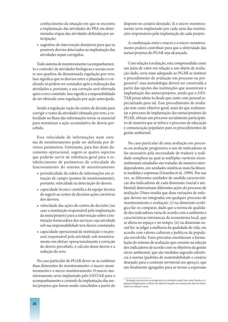 conhecimento da situação em que se encontra        disposto no cenário desejado. Já o micro-monitora-
       a implantação das atividades do PBA em deter-      mento seria implantado por cada uma das institui-
       minadas etapas das atividades definidas por an-    ções responsáveis pela implantação de cada projeto.
       tecipação;
     • sugestões de intervenção desejáveis para que os      A combinação entre o macro e o micro-monitora-
       possíveis desvios detectados na implantação das    mento poderá contribuir para que a efetividade das
       atividades sejam corrigidos.                       metas/projetos do PGAR seja alcançada.

   Todo sistema de monitoramento (acompanhamen-              Com relação à avaliação, esta compreendida como
to e controle) de atividades biológicas e sociais ocor-   um juízo de valor em relação a um objeto de avalia-
re nos quadros da denominada regulação por erro.          ção dado, seria mais adequado ao PGAR se instituir
Isso significa que os desvios entre o planejado e o re-   o procedimento de avaliação em processo ou pro-
alizado só podem ser constados após a realização das      gressiva9: essa metodologia deverá ser construída a
atividades e, portanto, a sua correção será efetivada     partir das opções das instituições que assumiram a
após o erro cometido. Isso significa a impossibilidade    implantação das metas/projetos, ainda que o GES-
de ser efetuada uma regulação por ação antecipada.        TAR possa adota-la desde que conte com pessoal es-
                                                          pecializado para tal. Esse procedimento de avalia-
   Sendo a regulação (ação do centro de decisão para      ção tem como objetivo geral, mais do que realimen-
corrigir o rumo da atividade) efetuada por erro, a ve-    tar o processo de implantação das metas/projetos do
locidade no fluxo das informações torna-se essencial      PGAR, efetuar um processo socialmente participati-
para minimizar a ação acumulativa do desvio per-          vo de maneira que se reforce o processo de educação
cebido.                                                   e comunicação populares para os procedimentos de
                                                          gestão ambiental.
  Essa velocidade de informações num siste-
ma de monitoramento pode ser definida por di-                No caso particular de uma avaliação em proces-
versos parâmetros. Entretanto, para fins deste do-        so ou avaliação progressiva o uso de indicadores se
cumento operacional, sugere-se quatro aspectos            faz necessário pela necessidade de traduzir a reali-
que poderão servir de referência geral para o es-         dade complexa na qual as múltiplas variáveis sócio-
tabelecimento de parâmetros de criticidade do             ambientais estudadas são tratadas de maneira inter-
funcionamento do sistema de monitoramento:                dependentes, em unidades sintéticas mais facilmen-
   • periodicidade da coleta de informações em si-        te medidas e expressas (Girardin et al., 1999). Por sua
     tuação de campo (pontos de monitoramento),           vez, as diferentes unidades de medida característi-
     portanto, velocidade na detectação do desvio;        cas dos indicadores de cada dimensão (social e am-
   • capacidade técnico-científica da equipe técnica      biental) determinam diferentes ações do processo de
     de sugerir ao centro de decisões ações corretivas    avaliação. Disso resulta que duas variações de enfo-
     dos desvios;                                         que devem ser integradas em qualquer processo de
                                                          monitoramento e avaliação: (i) na dimensão ecoló-
   • velocidade das ações do centro de decisões (no
                                                          gica faz-se comparar, dado que a norma de qualida-
     caso a instituição responsável pela implantação
                                                          de dos indicadores varia de acordo com o ambiente e
     da meta/projeto) para a intervenção sobre a ins-
                                                          características intrínsecas do ecossistema local, que
     tituição fornecedora dos serviços cuja atividade
                                                          se altera no espaço e no tempo; (ii) na dimensão so-
     sob sua responsabilidade teve desvio constatado;
                                                          cial faz-se julgar a melhoria da qualidade de vida, em
   • capacidade operacional da instituição e ou pes-      acordo com valores culturais e políticos da popula-
     soal responsável pela atividade sob monitora-        ção envolvida. Estes preceitos emolduram a formu-
     mento em efetuar operacionalmente a correção         lação do sistema de avaliação que consiste na seleção
     do desvio percebido, o cálculo desse desvio e a      dos indicadores de acordo com os objetivos da gestão
     redução do erro.                                     sócio-ambiental, que são medidos segundo aderên-
                                                          cia à norma (padrões de sustentabilidade e cenário
   No caso particular do PGAR dever-se-ia combinar        desejado para o contexto territorial em apreço), que
duas dimensões do monitoramento: o macro-moni-            são finalmente agregados para se tornar a expressão
toramento e o micro-monitoramento. O macro-mo-
nitoramento seria implantado pelo GESTAR para o
acompanhamento e controle da implantação das me-          9
                                                            Avaliação em processo ou progressiva (ou durante a ação) tem como função a re-
                                                          gulação dirigida para o reforço do objetivo traçado ou correção dos desvios obser-
tas/projetos que forem sendo concebidos a partir do       vados em relação à meta.




26
 