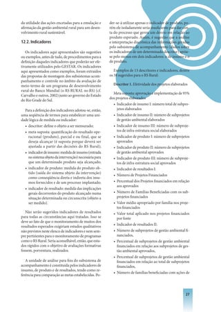 da utilidade das ações encetadas para a emulação e      der-se-á utilizar apenas o indicador de produto, po-
afirmação da gestão ambiental rural para um desen-      rém ele isoladamente seria insuficiente para dar con-
volvimento rural sustentável.                           ta do processo que gerou um desvio em relação ao
                                                        produto esperado. Assim, é sugestão que a análise
12.2. Indicadores                                       e interpretação diacrônica das informações geradas
                                                        pelo subsistema de acompanhamento (dados sobre
   Os indicadores aqui apresentados são sugestões       os indicadores de um determinado descritor) apóie-
ou exemplos, antes de tudo, de procedimentos para a     se pelo menos em dois indicadores: o de insumo e o
definição daqueles indicadores que poderão ser efe-     de produto.
tivamente utilizados pelo GESTAR. Os indicadores
aqui apresentados como exemplos, foram extraídos           Exemplos de 13 descritores e indicadores, dentre
das propostas de montagem dos subsistemas acom-         os 38 sugeridos para o RS Rural:
panhamento e controle no âmbito da avaliação de
meio-termo de um programa de desenvolvimento              Descritor 1. Efetividade dos projetos elaborados
rural do Banco Mundial (o RS RURAL no RS) (cf.
                                                          Meta suposta: aprovação e implementação de 95%
Carvalho e outros, 2002) junto ao governo do Estado
                                                        dos projetos elaborados
do Rio Grade do Sul.
                                                          • Indicador de insumo I: número total de subpro-
  Para a definição dos indicadores adotou-se, então,         jetos elaborados
uma seqüência de termos para estabelecer uma uni-         • Indicador de insumo II: número de subprojetos
dade lógica de medida ou indicador:                          de gestão ambiental elaborados
  • descritor: define o objeto a ser mensurado;           • Indicador de insumo III: número de subproje-
  • meta suposta: quantificação do resultado ope-            tos de infra-estrutura social elaborados
    racional (produto), parcial e ou final, que se        • Indicador de produto I: número de subprojetos
    deseja alcançar (é suposta porque deverá ser             aprovados
    ajustada a partir das decisões do RS Rural);          • Indicador de produto II: número de subprojetos
  • indicador de insumo: medida de insumo (entrada           de gestão ambiental aprovados
    no sistema objeto da intervenção) necessária para     • Indicador de produto III: número de subproje-
    que um determinado produto seja alcançado;               tos de infra-estrutura social aprovados
  • indicador de produto: medida do produto ob-           • Indicador de resultados I:
    tido (saída do sistema objeto da intervenção)
                                                          • Número de Projetos Financiados
    como conseqüência direta e indireta dos insu-
    mos fornecidos e de um processo implantado;           • Percentual dos Projetos financiados em relação
                                                             aos aprovados
  • indicador de resultado: medida das implicações
    gerais decorrentes do produto alcançado numa          • Número de Famílias Beneficiadas com os sub-
    situação determinada ou circunscrita (objeto a           projetos financiados
    ser medido).                                          • Valor médio apropriado por família nos proje-
                                                             tos financiados
   Não serão sugeridos indicadores de resultados          • Valor total aplicado nos projetos financiados
para todas as circunstâncias aqui tratadas. Isso se          por fonte
deve ao fato de que o monitoramento de muitos dos
resultados esperados exigiriam estudos qualitativos       • Indicador de resultados II:
não previstos neste elenco de indicadores e nem sem-      • Número de subprojetos de gestão ambiental fi-
pre pertinentes para o monitoramento de programas            nanciados,
como o RS Rural. Seria aconselhável, então, que estu-     • Percentual de subprojetos de gestão ambiental
dos rápidos com o objetivo de avaliações formativas          financiados em relação aos subprojetos de ges-
fossem, porventura, realizados.                              tão ambiental aprovados,
                                                          • Percentual de subprojetos de gestão ambiental
   A unidade de análise para fins do subsistema de           financiados em relação ao total de subprojetos
acompanhamento é constituída pelos indicadores de            financiados,
insumo, de produto e de resultados, tendo como re-
                                                          • Número de famílias beneficiadas com ações de
ferência para comparação as metas estabelecidas. Po-



                                                                                                          2
 
