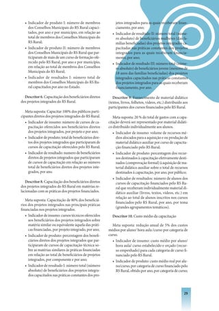 • Indicador de produto I: número de membros                 jetos integrados para as quais receberam finan-
    dos Conselhos Municipais do RS Rural capaci-              ciamento, por ano;
    tados, por ano e por município, em relação ao           • Indicador de resultado II: número total (núme-
    total de membros dos Conselhos Municipais do              ro absoluto) de beneficiários mulheres (das fa-
    RS Rural;                                                 mílias beneficiadas) dos projetos integrados ca-
  • Indicador de produto II: número de membros                pacitadas nas práticas constantes dos projetos
    dos Conselhos Municipais do RS Rural que par-             integrados para as quais receberam financia-
    ticiparam de mais de um curso de formação ofe-            mento, por ano;
    recido pelo RS Rural, por ano e por município,          • Indicador de resultado III: número total (núme-
    em relação ao total de membros dos Conselhos              ro absoluto) de beneficiários jovens (menores de
    Municipais do RS Rural;                                   18 anos das famílias beneficiadas) dos projetos
  • Indicador de resultados I: número total de                integrados capacitados nas práticas constantes
    membros dos Conselhos Municipais do RS Ru-                dos projetos integrados para as quais receberam
    ral capacitados por ano no Estado.                        financiamento, por ano.

  Descritor 6. Capacitação dos beneficiários diretos         Descritor 9. Fornecimento de material didático
dos projetos integrados do RS Rural.                      (textos, livros, folhetos, vídeos, etc.) distribuído aos
                                                          participantes dos cursos financiados pelo RS Rural.
   Meta suposta: Capacitar 100% dos públicos parti-
cipantes diretos dos projetos integrados do RS Rural.        Meta suposta: 20 % do total de gastos com a capa-
   • Indicador de insumo: número de cursos de ca-         citação deverá ser representado por material didáti-
     pacitação oferecidos aos beneficiários diretos       co distribuído individualmente aos alunos.
     dos projetos integrados, por projeto e por ano;         • Indicador de insumo: volume de recursos mé-
   • Indicador de produto: total de beneficiários dire-        dios alocados para a aquisição e ou produção de
     tos dos projetos integrados que participaram de           material didático auxiliar por curso de capacita-
     cursos de capacitação oferecidos pelo RS Rural;           ção financiado pelo RS Rural;
   • Indicador de resultado: numero de beneficiários         • Indicador de produto: percentagem dos recur-
     diretos de projetos integrados que participaram           sos destinados à capacitação efetivamente desti-
     de cursos de capacitação em relação ao número             nados (comprovação formal) à aquisição de ma-
     total de beneficiários diretos dos projetos inte-         terial didático auxiliar sobre o total de recursos
     grados, por ano.                                          destinados à capacitação, por ano, por público;
                                                             • Indicador de resultados: número de alunos dos
   Descritor 8. Capacitação dos beneficiários diretos          cursos de capacitação financiados pelo RS Ru-
dos projetos integrados do RS Rural em matérias re-            ral que receberam individualmente material di-
lacionadas com as práticas dos projetos financiados.           dático auxiliar (livros, textos, vídeos, etc.) em
                                                               relação ao total de alunos inscritos nos cursos
   Meta suposta: Capacitação de 80% dos beneficiá-
                                                               financiados pelo RS Rural, por ano, por tema
rios dos projetos integrados nas principais práticas
                                                               (grandes agrupamentos temáticos).
financiadas nos projetos integrados.
   • Indicador de insumo: cursos técnicos oferecidos        Descritor 10. Custo médio da capacitação
     aos beneficiários dos projetos integrados sobre
     matéria similar ou equivalente àquela das práti-       Meta suposta: redução anual de 5% dos custos
     cas financiadas, por projeto integrado, por ano;     médios por aluno/ hora aula /curso por categoria de
   • Indicador de produto: percentagem dos benefi-        curso.
     ciários diretos dos projetos integrados que par-       • Indicador de insumo: custo médio por aluno/
     ticiparam de cursos de capacitação técnica so-           hora aula/ curso estabelecido e orçado (recur-
     bre as matérias similares às práticas financiadas        so empenhado) para cada categoria de curso fi-
     em relação ao total de beneficiários de projetos         nanciado pelo RS Rural.
     integrados, por componente e por ano;                  • Indicador de produto: custo médio real por alu-
   • Indicador de resultado I: número total (número           no/curso, por categoria de curso financiado pelo
     absoluto) de beneficiários dos projetos integra-         RS Rural, obtido por ano, por categoria de curso;
     dos capacitados nas práticas constantes dos pro-



                                                                                                               2
 