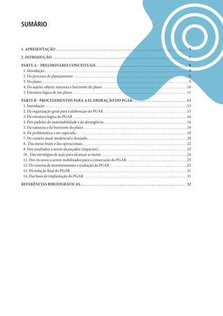 SUMáRIO


1. APRESENTAÇÃO . . . . . . . . . . . . . . . . . . . . . . . . . . . . . . . . . . . . . . . . . . . . . . . . . . . . . . . . . . . . . . . . . . . . . . . . 5
2. INTRODUÇÃO . . . . . . . . . . . . . . . . . . . . . . . . . . . . . . . . . . . . . . . . . . . . . . . . . . . . . . . . . . . . . . . . . . . . . . . . . . 7
PARTE A – PRELIMINARES CONCEITUAIS . . . . . . . . . . . . . . . . . . . . . . . . . . . . . . . . . . . . . . . . . . . . . . . . . . 9
 1. Introdução . . . . . . . . . . . . . . . . . . . . . . . . . . . . . . . . . . . . . . . . . . . . . . . . . . . . . . . . . . . . . . . . . . . . . . . . . . . . . . . . .9
 2. Do processo de planejamento . . . . . . . . . . . . . . . . . . . . . . . . . . . . . . . . . . . . . . . . . . . . . . . . . . . . . . . . . . . . . . . . .9
 3. Do plano. . . . . . . . . . . . . . . . . . . . . . . . . . . . . . . . . . . . . . . . . . . . . . . . . . . . . . . . . . . . . . . . . . . . . . . . . . . . . . . . . . .9
 4. Do sujeito, objeto, natureza e horizonte do plano . . . . . . . . . . . . . . . . . . . . . . . . . . . . . . . . . . . . . . . . . . . . . . . .10
 5. Estrutura lógica de um plano. . . . . . . . . . . . . . . . . . . . . . . . . . . . . . . . . . . . . . . . . . . . . . . . . . . . . . . . . . . . . . . . .11
PARTE B - PROCEDIMENTOS PARA A ELABORAÇÃO DO PGAR . . . . . . . . . . . . . . . . . . . . . . . . . . . . . 15
 1. Introdução . . . . . . . . . . . . . . . . . . . . . . . . . . . . . . . . . . . . . . . . . . . . . . . . . . . . . . . . . . . . . . . . . . . . . . . . . . . . . . . .15
 2. Da organização geral para a elaboração do PGAR . . . . . . . . . . . . . . . . . . . . . . . . . . . . . . . . . . . . . . . . . . . . . . .15
 3. Da estrutura lógica do PGAR . . . . . . . . . . . . . . . . . . . . . . . . . . . . . . . . . . . . . . . . . . . . . . . . . . . . . . . . . . . . . . . .16
 4. Dos padrões de sustentabilidade e da abrangência . . . . . . . . . . . . . . . . . . . . . . . . . . . . . . . . . . . . . . . . . . . . . . .16
 5. Da natureza e do horizonte do plano . . . . . . . . . . . . . . . . . . . . . . . . . . . . . . . . . . . . . . . . . . . . . . . . . . . . . . . . . .18
 6. Da problemática a ser superada. . . . . . . . . . . . . . . . . . . . . . . . . . . . . . . . . . . . . . . . . . . . . . . . . . . . . . . . . . . . . . .19
 7. Do cenário atual, tendencial e desejado . . . . . . . . . . . . . . . . . . . . . . . . . . . . . . . . . . . . . . . . . . . . . . . . . . . . . . . .20
 8. Das metas finais e das operacionais . . . . . . . . . . . . . . . . . . . . . . . . . . . . . . . . . . . . . . . . . . . . . . . . . . . . . . . . . . .22
 9. Dos resultados a serem alcançados (impactos) . . . . . . . . . . . . . . . . . . . . . . . . . . . . . . . . . . . . . . . . . . . . . . . . . .23
 10. Das estratégias de ação para alcançar as metas . . . . . . . . . . . . . . . . . . . . . . . . . . . . . . . . . . . . . . . . . . . . . . . .24
 11. Dos recursos a serem mobilizados para a consecução do PGAR . . . . . . . . . . . . . . . . . . . . . . . . . . . . . . . . . .25
 12. Do sistema de monitoramento e avaliação do PGAR. . . . . . . . . . . . . . . . . . . . . . . . . . . . . . . . . . . . . . . . . . . .25
 13. Da redação final do PGAR. . . . . . . . . . . . . . . . . . . . . . . . . . . . . . . . . . . . . . . . . . . . . . . . . . . . . . . . . . . . . . . . . .31
 14. Das fases de implantação do PGAR . . . . . . . . . . . . . . . . . . . . . . . . . . . . . . . . . . . . . . . . . . . . . . . . . . . . . . . . . .31
REfERêNCIAS BIBLIOGRáfICAS . . . . . . . . . . . . . . . . . . . . . . . . . . . . . . . . . . . . . . . . . . . . . . . . . . . . . . . . . . 32
 