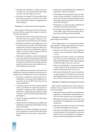 • Indicador de resultados I: redução percentu-         • Prestação de contas detalhada das atividades de
       al obtida nos custos médios/aluno/ hora aula/          capacitação: 100% das atividades;
       curso por ano, por categoria de curso;               • Percentagem dos participantes que incorpo-
     • Indicador de resultado II: Custo médio aluno/          raram em suas atividades o conteúdo dos pro-
       hora aula/curso igual ou inferior ao de ativida-       gramas de formação (avaliação diagnóstica por
       des de capacitação similares em programas pú-          amostragem dos participantes de cursos finan-
       blicos similares.                                      ciados pelo RS Rural);
                                                            • Participação e ou apoio de outras entidades nas
     Descritor 11. Carga horária mínima requerida.            atividades de formação do RS Rural;
  Meta suposta: Garantir que 70% dos cursos de ca-          • Percentagem das atividades de formação que ti-
pacitação tenham carga horária igual ou superior a            veram efetiva supervisão (presença física de su-
16 horas/aulas efetivas;                                      pervisores) do RS Rural: mínimo de 80%.
   • Indicador de insumo: volume médio de recursos          Descritor 12. Adoção das experiências de manejo
     financeiros por curso igual ou superior ao ne-       agroecológicos agricultores
     cessário para 16 horas/aula/curso, por semestre;
   • Indicador de produto: percentagem dos cursos           Meta: Implantação de 45 sistemas de produção
     de capacitação financiados pelo RS Rural que         agroecológicos, sistemas agroindustriais ou experi-
     mantiveram número de horas/aula efetivas (si-        ências de grupos de agricultores familiares.
     tuação de sala de aula ou laboratório) igual ou        • Indicador de insumo: número de estabeleci-
     superior a 16 horas/aula em relação ao total de           mentos rurais de referências disponibilizados
     cursos realizados, por semestre;                          na rede;
   • Indicador de resultados: número de alunos dos          • Indicador de produto: número de produtores
     cursos de capacitação financiados pelo RS Rural           que tiveram acesso às informações e/ou tecno-
     que receberam carga horária de horas/aula igual           logias disponibilizadas na rede (via participação
     ou superior a 16 horas/aula em relação (percen-           em dias de campo, cursos, etc.), por ano;
     tagem) ao total de alunos matriculados nos cur-
     sos do RS Rural, por semestre.                         • Indicador de Resultado I: número de produto-
                                                               res que conhecem a rede em relação ao número
                                                               total de usuários potenciais (%), por ano.
  Outros relatórios semestrais que a Direção do RS
Rural deverá exigir das entidades executoras ou con-        • Indicador de Resultado II: número de produto-
veniadas para a realização de cursos de capacitação:           res que adotaram as informações e/ou tecnolo-
                                                               gias disponibilizadas na rede em relação ao nú-
  • Formação e experiência comprovadas dos co-
                                                               mero total de usuários potenciais (%), por ano.
    ordenadores e instrutores das atividades de ca-
    pacitação: mínimo de 80% de docentes formal-
                                                            Descritor 13. Implantação dos programas de manejo
    mente qualificados;
  • Avaliação positiva (formal) dos participantes            Meta suposta: implantação das ações com prio-
    sobre as atividades de capacitação quanto ao          ridades I e II dos programas de manejo elaborados,
    conteúdo, à qualificação dos coordenadores e          por área protegida.
    instrutores e à adequação das instalações, datas         • Indicador de insumo: número de equipamentos
    e horários: mínimo de 80% de aprovação pelos               adquiridos e de benfeitorias realizadas para me-
    participantes;                                             lhoria da infra-estrutura, por área protegida;
  • Taxa de evasão das atividades de capacitação:            • Indicador de produto I: número de ações com
    máximo de 10%;                                             prioridades I e II implantadas, por área protegi-
  • Máximo de 30% de sobreposição do público das               da, por ano;
    atividades de capacitação (participação em mais          • Indicador de produto II: número de visitantes
    de uma atividade);                                         em cada área protegida, por semestre;
  • Elaboração de relatório detalhado das ativida-           • Indicador de resultado: porcentagem das ações
    des de capacitação: mínimo de 90% das ativida-
                                                               com prioridades I e II concluídas em relação ao
    des realizadas em sala de aula e material distri-
                                                               total de ações com prioridades I e II programa-
    buído;
                                                               das para cada área protegida (por semestre).



30
 