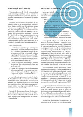 13. DA REDAçÃO FINAL DO PGAR                              14. DAS FASES DE IMPLANTAçÃO DO PGAR

   Um plano, do ponto de vista da comunicação, é             Após a aprovação do PGAR pelos centros de deci-
um documento que registra as decisões tomadas por         são do plano (os sujeitos do plano), quatro fases de-
um sujeito da ação com relação às suas propostas de       veriam ser executadas para que o PGAR pudesse ser
intervenção numa realidade dada e por ele própria         efetivado:
definida.                                                    • definição da instituição ou dos grupos sociais
                                                               que irão implantar um ou mais projetos do
   Um plano pode ser elaborado com maior ou me-
                                                               PGAR;
nor participação social. O produto final é usualmen-
te um documento. Há uma alternativa que seria o              • organização e implantação do subsistema de
planejamento sem plano (ver Bordenave e Carva-                 macro-monitoramento e do sistema de avalia-
lho: 1979, em especial cap. VI), bastante pertinente           ção do PGAR, ao nível do GESTAR
em relação à maneira como o PGAR tende a ser ela-            • elaboração dos projetos técnicos por metas;
borado. No entanto, tendo em vista que a natureza            • organização e implantação do subsistema de
do PGAR é a de um plano de metas indicativo, cuja              micro-monitoramento de acompanhamento e
implantação dar-se-á por diversas instituições e sob           controle dos projetos por instituição executora.
procedimentos que dependerão das fontes dos re-
cursos, tudo leva a crer que um PGAR deveria ter ao          A passagem da redação final do PGAR, da disse-
menos três versões do ponto de vista da sua edição.       minação de informações sobre a sua realização e o
                                                          início da sua implantação tem como a primeira fase
  Essas edições seriam:                                   de implantação a seleção das instituições e ou grupos
  • a edição técnico-científica que contemplaria,         sociais parceiros que irão, direta ou indiretamente,
    como anexos, toda a documentação necessária           se envolver na implantação do PGAR. Algumas des-
    para a tomada de decisões que constam do pla-         sas instituições já se associaram ao GESTAR para a
    no, tais como a AAI, as memórias de cálculos,         elaboração do PGAR. No entanto, as atividades de
    os participantes institucionais, as personalida-      implantação desse plano requereriam compromis-
    des envolvidas, as reuniões realizadas, créditos      sos de outra ordem dessas instituições com o GES-
    para os técnicos e administrativos que partici-       TAR. O principal compromisso seria a elaboração
    param da elaboração do plano, etc.;                   de projetos técnicos de seu interesse e competência
  • a edição para o grande público na qual constaria      relativos ao temas e às metas correspondentes para
    apenas o que aqui se denominou de plano (ver          o desencadear dos esforços de captação de recursos.
    cap. 3, anterior);
  • a edição para a comunicação popular elaborada            Seria aconselhável que essa primeira fase, corres-
    de forma simplificada e contendo apenas os ce-        pondendo ao lapso entre o término da elaboração do
    nários desejados, as metas finais e operacionais      PGAR e o início formal da sua implantação frontei-
    e os possíveis projetos a serem implantados.          ra essa nem sempre bem nítida, pudesse dar conta
                                                          não apenas da seleção de instituições e ou grupos so-
   A necessidade de, pelo menos, essas três edições       ciais parceiros, mas, também, da definição da uni-
do plano é determinada pela diversidade cultural dos      dade técnica e administrativa de monitoramento do
interessados no seu conhecimento. A facilitação do        PGAR no território do GESTAR em apreço, corres-
acesso às informações do plano torna-se, portanto,        pondendo à segunda fase da implantação do PGAR.
uma imposição política se se desejar que uma comu-
nicação social se estabeleça entre o sujeito do plano e      A organização do macro-monitoramento deve an-
os interessados no seu conteúdo.                          teceder à elaboração dos projetos técnicos por uma
                                                          razão básica: é que se deverá prever na elaboração
  Sem dúvida alguma outras formas de dissemina-           dos projetos técnicos aqueles indicadores de padrões
ção de informações sobre o plano devem ser efetiva-       de sustentabilidade esperados, indicadores esses que
das. Essas decisões deverão ser do sujeito do plano a     serão um dos instrumentais da operação do acompa-
partir de proposições dos especialistas em comuni-        nhamento no processo de macro-monitoramento.
cação de massa.
                                                            A elaboração dos projetos técnicos obedecerá, de
                                                          maneira geral, às normas e aos procedimentos das




                                                                                                            31
 