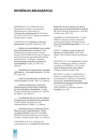 REfERêNCIAS BIBLIOGRáfICAS




BORDENAVE, J. D.; CARVALHO, H. M.                   Projeto dos recursos naturais e de alívio à
Planejamento sem plano: uma alternativa             pobreza governo do Estado do Rio Grande do
libertadora para a comunicação. In:                 Sul. Banco Mundial (Empréstimo n. 4148-BR).
Comunicação e planejamento. Rio de Janeiro:         Curitiba, maio, 2002. 20 p.
Paz e Terra, 1979. Cap. VI. (Ediçao em espanhol:
Equador, Quito: Ciespal)                            GIRARDIN, P.; BOCHSTALLER, C. Van der
                                                    WERF, H. Indicators, tools to evaluate the
CARVALHO, H. M. Introdução à teoria do              environmental impacts of farming systems.
planejamento. São Paulo: Brasiliense, 1976.         Journal of Sustainable Agriculture, v. 13, n. 4, p.
                                                    5-21, 1999.
____. Padrões de sustentabilidade: uma medida
para o desenvolvimento sustentável. (Texto          HADJI, C. Avaliação, regras do jogo. Das
modificado do documento, pelo Consultor             intenções aos instrumentos. Porto: Porto
Técnico do PNUD BRA/91/015 para o Programa          Editora, 1994. (Coleção Ciências da Educação,
de Desenvolvimento Agroambiental do Estado          15)
do Mato Grosso – Prodeagro e intitulado:
Desenvolvimento sustentável e padrões de            KAGEYANA, P. Y. et al. Implantação de matas
sustentabilidade. Cuiabá, jul. 1993. 19 p.          ciliares: estratégias para auxiliary a sucessao
(Mimeo)                                             secundária. In: BARBOSA, L. M. (Coord.).
                                                    Anais do Simpósio sobre matas ciliares.
____. Metodologia do planejamento municipal         Campinas: Fundação Cargill, 1989.
participativo – um modelo interativo. Curitiba:
IICA, ago. 1997.                                    MICTHELL, G.; MAY, A.; McDONALD, A.
                                                    Picabue: A methodological framework for
____. O que seria desejável para se elaborar um     the development of indicators of sustainable
cenário desejável. Curitiba, 1998. 12 p. (Mimeo)    development. International Journal of
                                                    Sustainable Development and World Ecology,
____. Proposta sumária para o sistema de            v. 2, n. 2, p. 104-123, 1995.
monitoramento do Plano Básico Ambiental             TOES/AMERICAS. Alternative Visions.
da Usina Hidrelétrica Machadinho. Curitiba,         Newsletter, nov. 1991.
Piratuba: Machadinho Energética SA – MAESA,
jul. 2000(a). 12 p. (Mimeo)

____. A problemática do processo de avaliação
do programa de remanejamento da população.
Curitiba: OMNI, Planejamento Sócio-
Ambiental/MAESA, 2000(b). 7 p. (Mimeo)

____. Procedimentos para a elaboração de um
Plano de Gestão Ambiental Rural – PGAR,
no âmbito GESTAR. Projeto PCT FAO/BRA
3004/GESTAR MMA/FAO Fase 2 do GESTAR
Ariranha. Curitiba, Brasília, 2006. 15 p. (Mimeo)

CARVALHO, H. M. et al. Indicadores de
acompanhamento. In: Avaliação de meio termo



32
 