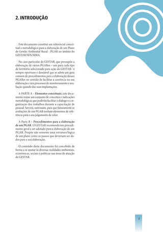 2. INTRODUÇÃO




  Este documento constitui um referencial concei-
tual e metodológico para a elaboração de um Plano
de Gestão Ambiental Rural - PGAR no âmbito do
GESTAR/SDS/MMA.

   No caso particular do GESTAR, que pressupõe a
elaboração de vários PGARes – um para cada tipo
de território selecionado para ação do GESTAR– é
sempre oportuno e desejável que se adote um guia
comum de procedimentos para a elaboração desses
PGARes no sentido de facilitar a coerência na sua
elaboração e nos processos de monitoramento e ava-
liação quando das suas implantações.

  A PARTE A – Elementos conceituais; este docu-
mento reúne um conjunto de conceitos e indicações
metodológicas que poderão facilitar o diálogo e a or-
ganização dos trabalhos durante a capacitação de
pessoal. Servirá, outrossim, para que futuramente as
avaliações de um PGAR tenham elementos de refe-
rência para o seu julgamento de valor.

  A Parte B – Procedimentos para a elaboração
de um PGAR. O GESTAR recomenda um procedi-
mento geral a ser adotado para a elaboração de um
PGAR. Propõe não somente uma estrutura lógica
de um plano como os passos que deveriam ser da-
dos para a sua elaboração.

   O conteúdo deste documento foi concebido de
forma a se ajustar às diversas realidades ambientais,
econômicas, sociais e políticas nas áreas de atuação
do GESTAR.




                                                        
 