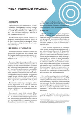 PARTE A – PRELIMINARES CONCEITUAIS




1. INTRODUçÃO                                              Nesta Parte A – Preliminares Conceituais se enfa-
                                                        tiza a fase elaboração do plano, ainda que sobre as de-
   As quatro seções que constituem esta Parte A -       mais fases haja sempre comentários que se tornem ne-
Preliminares Conceituais apresentam os conceitos        cessários em decorrer dos raciocínios desenvolvidos.
e referenciais que serão posteriormente adotados
na Parte B - Procedimentos para a elaboração do         3. DO PLANO
PGAR, esta com caráter metodológico (aplicação de
uma teoria a um concreto real).                            Quando nos referimos a um plano, programa ou
                                                        projeto, assim como às suas possíveis e usuais subdi-
   Este documento disporá somente sobre a fase do       visões tais como sub-programas e ou sub-projetos, se
processo de planejamento denominada elaboração          está apresentando um conjunto de decisões que um
do plano. As demais fases, implantação do plano e       determinado sujeito desse plano, programa e ou pro-
monitoramento e avaliação do plano não serão obje-      jeto tomou com relação ao que ele delimitou como o
to de considerações.                                    objeto do plano.

2. DO PROCESSO DE PLANEjAMENTO                             É usual, ainda que impertinente, se contemplar
                                                        como parte de um plano, programa e ou projeto o
   Como planejamento se compreende um processo          que se denominada vulgarmente de “diagnóstico”
sistematizado através do qual poderemos dar maior       e por vezes acrescido de “prognósticos”, estes com-
eficiência a atividades para, num prazo maior ou me-    preendidos como os mais distintos tipos de estudos
nor, se alcançar um conjunto de metas estabelecidas     e projeções temporais sobre um objeto de conheci-
(Carvalho, 1976).                                       mento tendo em vista intervir na sua dinâmica his-
                                                        tórica. Um plano, enquanto registro de um conjun-
   O processo de planejamento pode ser decomposto       to de tomadas de decisão, não comportaria estudos,
em três fases básicas: elaboração do plano ou fase de   sejam eles quais forem. Estes podem no limite, ainda
tomada de decisões (decidir), a implantação do plano    que de saconselhável, constituírem-se em anexos ao
(agir) e o monitoramento e avaliação do plano (criti-   documento plano1, apenas para que os leitores, se-
car). Essas três fases poderão ou não ser antecedidas   jam os sujeitos ou os demais interessados nesse pla-
por uma outra, dependendo da filosofia de planeja-      no, saibam quais os elementos de conhecimento que
mento a ser adotada, denominada como conhecimen-        serviram de base para as decisões tomadas.
to da realidade (conhecer). Isso quer dizer que a to-
mada de decisões poderá ou não ser precedida de co-        Para que haja um diagnóstico é necessário, pri-
nhecimentos formais ou explícitos de uma realidade      meiro, a percepção de um desvio ou erro a partir da
objeto do plano. Isso dependerá do sujeito do plano.    comparação entre uma situação ideal, normal ou de-
                                                        sejável e uma situação concreta dada, comparação
   Durante a fase de elaboração de um plano será ne-    essa que permite identificar desvios entre o desejável
cessário, dependendo da sua natureza, seja ele um       e o acontecido; segundo, se tentar concluir no sen-
plano de intenção ou um plano de ação, que se pre-      tido da sua valoração (julgamento) sobre a situação
vejam as medidas para a sua implantação, monitora-      em presença, conclusão esta então denominada de
mento e avaliação.                                      diagnóstico.
   Supostamente o que se deseja quando se elabora
                                                          A partir do diagnóstico se tomariam decisões a
um plano é a sua execução, ou seja, dar mais eficiên-
                                                        partir da compreensão das causas que provocaram
cia a um conjunto de atividades para que alcancem,
num prazo maior ou menor, metas estabelecidas. E
para que essas atividades se enquadrem como ação        1
                                                           Não se considerará aqui, devido ao caráter do PGAR, a hipótese do planejamento
                                                        sem plano escrito. Para este tema ver cap. VI Planejamento sem plano: uma alterna-
planejada deverão ser monitoradas e avaliadas.          tiva libertadora para a comunicação, in Bordenave e Carvalho (1979).




                                                                                                                                        
 