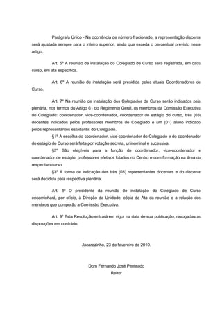 Parágrafo Único - Na ocorrência de número fracionado, a representação discente
será ajustada sempre para o inteiro superior, ainda que exceda o percentual previsto neste
artigo.
Art. 5º A reunião de instalação do Colegiado de Curso será registrada, em cada
curso, em ata específica.
Art. 6º A reunião de instalação será presidida pelos atuais Coordenadores de
Curso.
Art. 7º Na reunião de instalação dos Colegiados de Curso serão indicados pela
plenária, nos termos do Artigo 61 do Regimento Geral, os membros da Comissão Executiva
do Colegiado: coordenador, vice-coordenador, coordenador de estágio do curso, três (03)
docentes indicados pelos professores membros do Colegiado e um (01) aluno indicado
pelos representantes estudantis do Colegiado.
§1º A escolha do coordenador, vice-coordenador do Colegiado e do coordenador
do estágio do Curso será feita por votação secreta, uninominal e sucessiva.
§2º São elegíveis para a função de coordenador, vice-coordenador e
coordenador de estágio, professores efetivos lotados no Centro e com formação na área do
respectivo curso.
§3º A forma de indicação dos três (03) representantes docentes e do discente
será decidida pela respectiva plenária.
Art. 8º O presidente da reunião de instalação do Colegiado de Curso
encaminhará, por ofício, à Direção da Unidade, cópia da Ata da reunião e a relação dos
membros que comporão a Comissão Executiva.
Art. 9º Esta Resolução entrará em vigor na data de sua publicação, revogadas as
disposições em contrário.
Jacarezinho, 23 de fevereiro de 2010.
Dom Fernando José Penteado
Reitor
 