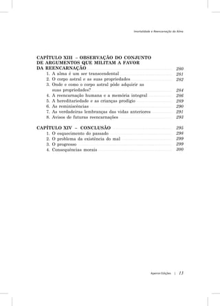 Imortalidade e Reencarnação da Alma




CAPÍTULO XIII – OBSERVAÇÃO DO CONJUNTO
DE ARGUMENTOS QUE MILITAM A FAVOR
DA REENCARNAÇÃO                                                              280
   1. A alma é um ser transcendental                                         281
   2. O corpo astral e as suas propriedades                                  282
   3. Onde e como o corpo astral pôde adquirir as
      suas propriedades?                                                     284
   4. A reencarnação humana e a memória integral                             286
   5. A hereditariedade e as crianças prodígio                               289
   6. As reminiscências                                                      290
   7. As verdadeiras lembranças das vidas anteriores                         291
   8. Avisos de futuras reencarnações                                        293

CAPÍTULO XIV – CONCLUSÃO                                                     295
   1. O esquecimento do passado                                              298
   2. O problema da existência do mal                                        299
   3. O progresso                                                            299
   4. Consequências morais                                                   300




                                                       Apeiron Edições   |    13
 