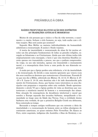 Imortalidade e Reencarnação da Alma



                    PREÂMBULO À OBRA


     RAÍZES PROFUNDAS DA EVOCAÇÃO DOS ESPÍRITOS
          AS TRADIÇÕES ANTIGAS E MODERNAS

    Muitos de nós pensam que o início e o fim da vida terrestre, o nasci-
mento e a morte, fecham o ciclo humano, ou seja, tudo acaba com o úl-
timo suspiro. Mas será assim que acontece?
    Segundo Max Müller as maiores individualidades da humanidade
admitiram a reencarnação. E assim é. Senão vejamos.
    A teoria da imortalidade e reencarnação da alma foi há muitos sé-
culos um dos princípios fundamentais de todas as grandes religiões, ex-
cepção ao Islamismo e ao Cristianismo. Ainda que este último tenha tido
originariamente esta concepção, o facto é que esta doutrina filosófica se-
creta apenas era transmitida a poucos, aos que a podiam compreender.
Ao vulgo, ou aos não iniciados, apenas era transmitido o ensinamento
moral, e a consequência disto levou a uma perda da sua dimensão es-
piritual.
    A razão por que a Igreja perdeu esta referência, a lei da imortalidade
e da reencarnação, foi devido a uma maioria ignorante que venceu num
dos seus concílios os doutores que sustentavam o Gnosticismo. Fazendo fé
no que nos diz a Bíblia, sobretudo em Mateus 16, 13-14, S. Marcos 8, 27-
-28 e S. Lucas 9, 18-19, esta doutrina não é de todo desconhecida pelo
mestre do Cristianismo, Jesus, que bastas vezes intercalava os seus dis-
cípulos com perguntas e respostas sobre esta verdade. Desde aproxima-
damente o século VI que a Igreja perdeu de vista as doutrinas que sus-
tentavam a existência imortal do homem e a reencarnação das almas.
Esta situação foi consequência da decadência intelectual e moral que
assolou a Europa aquando das invasões bárbaras, mergulhando a hu-
manidade no longo sono da Idade das Trevas. Com a civilidade destes
bárbaros esta verdade, de que a primitiva Religião Cristã era defensora,
ficou enterrada no tempo.
    Recuando a tempos antigos verificamos que era corrente a ideia da
imortalidade e a reencarnação do homem entre as tribos aborígenes do
continente americano, os quase extintos Peles Vermelhas. Do Alasca ao
Peru, entre esquimós, indígenas (da Austrália e ilhas da Oceânia), e es-




                                                            Apeiron Edições   |   15
 