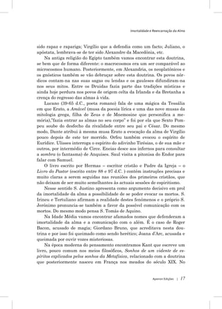 Imortalidade e Reencarnação da Alma



sido rapaz e rapariga; Virgílio que a defendia como um facto; Juliano, o
apóstata, lembrava-se de ter sido Alexandre da Macedónia, etc.
    Na antiga religião do Egipto também vamos encontrar esta doutrina,
se bem que de forma diferente: o macrocosmos era um ser comparável ao
microcosmos humano. Posteriormente, em Alexandria, os neoplatónicos e
os gnósticos também se vão debruçar sobre esta doutrina. Os povos nór-
dicos contam-na nas suas sagas ou lendas e os gauleses difundiram-na
nos seus mitos. Entre os Druidas fazia parte das tradições místicas e
ainda hoje perdura nos povos de origem celta da Irlanda e da Bretanha a
crença do regresso das almas à vida.
    Lucano (39-65 d.C., poeta romano) fala de uma mágica da Tessália
em que Erato, a Amável (musa da poesia lírica e uma das nove musas da
mitologia grega, filha de Zeus e de Mnemosine que personifica a me-
mória),”fazia entrar as almas no seu corpo” e foi por ela que Sexto Pom-
peu soube do desfecho da rivalidade entre seu pai e César. Do mesmo
modo, Dante atribui à mesma musa Erato a evocação da alma de Virgílio
pouco depois de este ter morrido. Orfeu também evocou o espírito de
Eurídice. Ulisses interroga o espírito do adivinho Tirésias, o de sua mãe e
outros, por intermédio de Circe. Eneias desce aos infernos para consultar
a sombra (o fantasma) de Anquises. Saul visita a pitonisa do Endor para
falar com Samuel.
    O livro escrito por Hermas – escritor cristão e Padre da Igreja – o
Livro do Pastor (escrito entre 88 e 97 d.C. ) contém instruções precisas e
muito claras a serem seguidas nas reuniões dos primeiros cristãos, que
não deixam de ser muito semelhantes às actuais sessões de espiritismo.
    Nesse sentido S. Justino apresenta como argumento decisivo em prol
da imortalidade da alma a possibilidade de se poder evocar os mortos. S.
Irineu e Tertuliano afirmam a realidade destes fenómenos e o próprio S.
Jerónimo pronuncia-se também a favor da possível comunicação com os
mortos. Do mesmo modo pensa S. Tomás de Aquino.
    Na Idade Média vamos encontrar afamados nomes que defenderam a
imortalidade da alma e a comunicação com o além. É o caso de Roger
Bacon, acusado de magia; Giordano Bruno, que acreditava nesta dou-
trina e por isso foi queimado como sendo herético; Joana d‟Arc, acusada e
queimada por ouvir vozes misteriosas.
    Na época moderna do pensamento encontramos Kant que escreve um
livro, pouco comum nos meios filosóficos, Sonhos de um vidente de es-
píritos explicados pelos sonhos da Metafísica, relacionado com a doutrina
que posteriormente nasceu em França nos meados do século XIX. No


                                                             Apeiron Edições   |   17
 