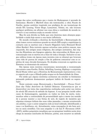 Gabriel Delanne



campo das artes verificamos que o teatro de Shakespeare é povoado de
fantasmas: Hamlet e Macbeth disso são testemunho; a obra Fausto de
Goethe, poema esotérico inspirado nos prodígios de um taumaturgo do
século XV; Lessing, Victor Hugo, Lamartine, Tolstoi, etc. não tiveram
qualquer problema em afirmar nas suas obras a realidade do mundo in-
visível e a sua contínua acção no mundo visível.
    Mas foi sem dúvida na Índia que esta doutrina mais alcançou popu-
laridade e ainda hoje exerce a sua maior influência.
    No mundo civilizado a doutrina da Imortalidade e Reencarnação da
alma tomou novos contornos quando no século XIX surgiu o espiritismo (o
contacto com os mortos) com o francês Hippolyte Léon Denizard Rivail
(Alan Kardec). Esta corrente apenas actualiza uma prática comum, mas
esquecida, dos antigos anais religiosos, dos antigos santuários, das crip-
tas dos Himalaias aos hipogeus egípcios, das catacumbas de Roma que a
comunicação com os mortos era a base de toda a liturgia. Inclusive os ma-
gos caldeus (como em épocas mais recentes com os cátaros) que levavam
uma vida de pureza de oração a fim de poderem comunicar com os es-
píritos de uma elevada hierarquia. Os druidas evocavam os espíritos nas
florestas: os elementais da natureza.
    Em épocas mais recentes encontramos mencionada a reencarnação
em autores como Goethe, Fichte, Schelling, Lessing, Kipling e o empirista
David Hume refere que a Doutrina da Reencarnação representava o úni-
co aspecto sob o que o filósofo podia ocupar-se da Imortalidade da Alma.
    Foi então que alguns cientistas aceitaram em estudar os fenómenos
pensando poderem desmascarar qualquer indício de fraude ou supers-
tição.
    Neste contexto surge Reencarnação e Imortalidade – Provas Cientí-
ficas das Vidas Anteriores de Gabriel Delanne. Caracteriza-se por se
desenvolver em torno das experiências realizadas pelo autor nos inícios
do século XX através do método da hipnose. A sua pesquisa incide sobre
casos de fantasmagoria, aparições ou visões no leito da morte, teste-
munhos sobre a continuidade da personalidade após a morte (no sentido
de a pessoa manter a sua forma de ser), do registo de memória que
algumas crianças tinham das suas vidas passadas, o mesmo acontecendo
em adultos, e que o autor comprova indo ao local indicado, identificando a
casa e os familiares, etc. Actualmente, estas concepções já são bem acei-
tes no meio científico. Um caso singular é o de Ian P. Stevenson (1918-
-2007), médico psiquiatra canadiano que ao pesquisar também nesta área
chega às mesmas conclusões de Delanne, porém, sem recorrer ao método


18   |   Apeiron Edições
 
