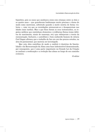 Imortalidade e Reencarnação da Alma



hipnótico, pois os casos que analisava eram com crianças entre os dois e
os quatro anos – que guardavam lembranças muito precisas e claras do
modo como morreram, sobretudo quando a morte ocorria de forma vio-
lenta –, uma vez que as recordações atenuavam-se e desapareciam nas
idades mais tardias. Mas o que ficou foram os seus testemunhos, os re-
gistos médicos que continham elementos e evidências físicas (como defei-
tos de nascimento, sinais de nascença, etc.) que reforçavam a teoria da
reencarnação. Inclusive, o astrofísico e bem conhecido homem de ciência
Carl Sagan afirmou que o trabalho de Ian era um dos poucos estudos, na
área do paranormal, que merecia ser investigado.
    Que esta obra contribua de modo a conferir à doutrina da Imorta-
lidade e da Reencarnação da Alma uma base indestrutível demonstrando,
por conseguinte, que é uma parte importante na Grande Lei da Criação
ao realizar a reeducação e a evolução das almas ao longo do seu caminho
evolutivo.
                                                                O editor




                                                           Apeiron Edições   |   19
 