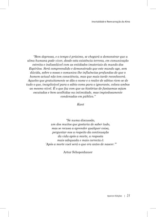 Imortalidade e Reencarnação da Alma




      “Bem depressa, e o tempo é próximo, se chegará a demonstrar que a
 alma humana pode viver, desde esta existência terrena, em comunicação
     estreita e indissolúvel com as entidades imateriais do mundo dos
  Espíritos. Será compreendido e demonstrado que este mundo age, sem
   dúvida, sobre o nosso e comunica-lhe influências profundas de que o
   homem actual não tem consciência, mas que mais tarde reconhecerá.
 Aqueles que gratuitamente se dão o nome e o realce de sábios riem-se de
tudo o que, inexplicável para o sábio como para o ignorante, coloca ambos
   ao mesmo nível. É o que faz com que as histórias de fantasmas sejam
      escutadas e bem acolhidas na intimidade, mas impiedosamente
                          condenadas em público.”

                                    Kant




                            “Se numa discussão,
                 um dos muitos que gostaria de saber tudo,
                 mas se recusa a aprender qualquer coisa,
                  perguntar-nos a respeito da continuação
                      da vida após a morte, a resposta
                     mais adequada e mais correcta é:
             „Após a morte você será o que era antes de nascer.‟”

                          Artur Schopenhauer




                                                            Apeiron Edições   |   21
 