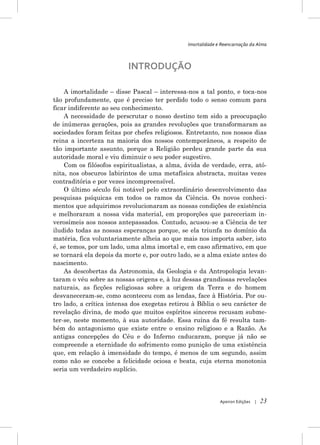 Imortalidade e Reencarnação da Alma



                          INTRODUÇÃO

    A imortalidade – disse Pascal – interessa-nos a tal ponto, e toca-nos
tão profundamente, que é preciso ter perdido todo o senso comum para
ficar indiferente ao seu conhecimento.
    A necessidade de perscrutar o nosso destino tem sido a preocupação
de inúmeras gerações, pois as grandes revoluções que transformaram as
sociedades foram feitas por chefes religiosos. Entretanto, nos nossos dias
reina a incerteza na maioria dos nossos contemporâneos, a respeito de
tão importante assunto, porque a Religião perdeu grande parte da sua
autoridade moral e viu diminuir o seu poder sugestivo.
    Com os filósofos espiritualistas, a alma, ávida de verdade, erra, ató-
nita, nos obscuros labirintos de uma metafísica abstracta, muitas vezes
contraditória e por vezes incompreensível.
    O último século foi notável pelo extraordinário desenvolvimento das
pesquisas psíquicas em todos os ramos da Ciência. Os novos conheci-
mentos que adquirimos revolucionaram as nossas condições de existência
e melhoraram a nossa vida material, em proporções que pareceriam in-
verosímeis aos nossos antepassados. Contudo, acusou-se a Ciência de ter
iludido todas as nossas esperanças porque, se ela triunfa no domínio da
matéria, fica voluntariamente alheia ao que mais nos importa saber, isto
é, se temos, por um lado, uma alma imortal e, em caso afirmativo, em que
se tornará ela depois da morte e, por outro lado, se a alma existe antes do
nascimento.
    As descobertas da Astronomia, da Geologia e da Antropologia levan-
taram o véu sobre as nossas origens e, à luz dessas grandiosas revelações
naturais, as ficções religiosas sobre a origem da Terra e do homem
desvaneceram-se, como aconteceu com as lendas, face à História. Por ou-
tro lado, a crítica intensa dos exegetas retirou à Bíblia o seu carácter de
revelação divina, de modo que muitos espíritos sinceros recusam subme-
ter-se, neste momento, à sua autoridade. Essa ruína da fé resulta tam-
bém do antagonismo que existe entre o ensino religioso e a Razão. As
antigas concepções do Céu e do Inferno caducaram, porque já não se
compreende a eternidade do sofrimento como punição de uma existência
que, em relação à imensidade do tempo, é menos de um segundo, assim
como não se concebe a felicidade ociosa e beata, cuja eterna monotonia
seria um verdadeiro suplício.




                                                             Apeiron Edições   |   23
 