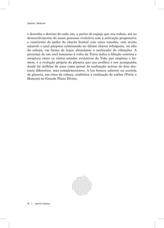 Gabriel Delanne



e desenha o destino de cada um, a partir do espaço que nos rodeia, até ao
desenvolvimento do nosso processo evolutivo com a activação progressiva
e consciente do poder do chacra frontal com cores rosadas, com muito
amarelo e azul púrpura culminando no último chacra refulgente, no alto
da cabeça, em forma de leque abundante e multicolor de vibrações. A
presença de um anel luminoso à volta da Terra induz a filiação estreita e
recíproca entre os vários estados evolutivos da Vida que originou o ho-
mem, e a evolução própria do planeta que nos acolheu e nos acompanha
desde há milhões de anos como portal de realização mútua de dois des-
tinos diferentes, mas complementares. A luz branca saliente na auréola
do planeta, em cima da cabeça, simboliza a realização de ambos (Terra e
Homem) no Grande Plano Divino.




8   |   Apeiron Edições
 