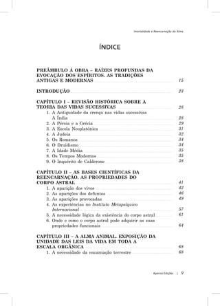 Imortalidade e Reencarnação da Alma




                             ÍNDICE


PREÂMBULO À OBRA – RAÍZES PROFUNDAS DA
EVOCAÇÃO DOS ESPÍRITOS. AS TRADIÇÕES
ANTIGAS E MODERNAS                                                               15

INTRODUÇÃO                                                                       23

CAPÍTULO I – REVISÃO HISTÓRICA SOBRE A
TEORIA DAS VIDAS SUCESSIVAS                                                      28
   1. A Antiguidade da crença nas vidas sucessivas
      A Índia                                                                    28
   2. A Pérsia e a Grécia                                                        29
   3. A Escola Neoplatónica                                                      31
   4. A Judeia                                                                   32
   5. Os Romanos                                                                 34
   6. O Druidismo                                                                34
   7. A Idade Média                                                              35
   8. Os Tempos Modernos                                                         35
   9. O Inquérito de Calderone                                                   38

CAPÍTULO II – AS BASES CIENTÍFICAS DA
REENCARNAÇÃO. AS PROPRIEDADES DO
CORPO ASTRAL                                                                     41
   1. A aparição dos vivos                                                       42
   2. As aparições dos defuntos                                                  46
   3. As aparições provocadas                                                    49
   4. As experiências no Instituto Metapsíquico
      Internacional                                                              57
   5. A necessidade lógica da existência do corpo astral                         61
   6. Onde e como o corpo astral pode adquirir as suas
      propriedades funcionais                                                    64

CAPÍTULO III – A ALMA ANIMAL. EXPOSIÇÃO DA
UNIDADE DAS LEIS DA VIDA EM TODA A
ESCALA ORGÂNICA                                                                  68
   1. A necessidade da encarnação terrestre                                      68



                                                           Apeiron Edições   |    9
 