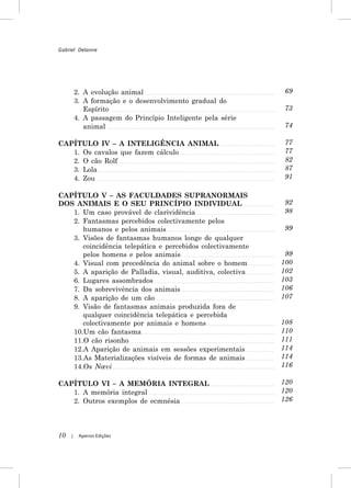 Gabriel Delanne




         2. A evolução animal                                 69
         3. A formação e o desenvolvimento gradual do
            Espírito                                          73
         4. A passagem do Princípio Inteligente pela série
            animal                                            74

CAPÍTULO IV – A INTELIGÊNCIA ANIMAL                           77
   1. Os cavalos que fazem cálculo                            77
   2. O cão Rolf                                              82
   3. Lola                                                    87
   4. Zou                                                     91

CAPÍTULO V – AS FACULDADES SUPRANORMAIS
DOS ANIMAIS E O SEU PRINCÍPIO INDIVIDUAL                      92
   1. Um caso provável de clarividência                       98
   2. Fantasmas percebidos colectivamente pelos
      humanos e pelos animais                                 99
   3. Visões de fantasmas humanos longe de qualquer
      coincidência telepática e percebidos colectivamente
      pelos homens e pelos animais                            99
   4. Visual com precedência do animal sobre o homem         100
   5. A aparição de Palladia, visual, auditiva, colectiva    102
   6. Lugares assombrados                                    103
   7. Da sobrevivência dos animais                           106
   8. A aparição de um cão                                   107
   9. Visão de fantasmas animais produzida fora de
      qualquer coincidência telepática e percebida
      colectivamente por animais e homens                    108
   10.Um cão fantasma                                        110
   11.O cão risonho                                          111
   12.A Aparição de animais em sessões experimentais         114
   13.As Materializações visíveis de formas de animais       114
   14.Os Nœvi                                                116

CAPÍTULO VI – A MEMÓRIA INTEGRAL                             120
   1. A memória integral                                     120
   2. Outros exemplos de ecmnésia                            126




10   |    Apeiron Edições
 