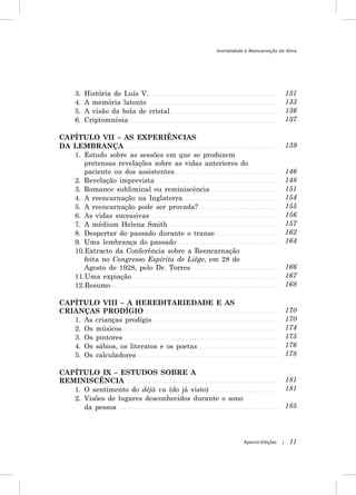 Imortalidade e Reencarnação da Alma




    3.   História de Luís V.                                                  131
    4.   A memória latente                                                    133
    5.   A visão da bola de cristal                                           136
    6.   Criptomnésia                                                         137

CAPÍTULO VII – AS EXPERIÊNCIAS
DA LEMBRANÇA                                                                  139
   1. Estudo sobre as sessões em que se produzem
      pretensas revelações sobre as vidas anteriores do
      paciente ou dos assistentes                                             146
   2. Revelação imprevista                                                    148
   3. Romance subliminal ou reminiscência                                     151
   4. A reencarnação na Inglaterra                                            154
   5. A reencarnação pode ser provada?                                        155
   6. As vidas sucessivas                                                     156
   7. A médium Helena Smith                                                   157
   8. Despertar do passado durante o transe                                   162
   9. Uma lembrança do passado                                                164
   10.Extracto da Conferência sobre a Reencarnação
      feita no Congresso Espírita de Liège, em 28 de
      Agosto de 1928, pelo Dr. Torres                                         166
   11.Uma expiação                                                            167
   12.Resumo                                                                  168

CAPÍTULO VIII – A HEREDITARIEDADE E AS
CRIANÇAS PRODÍGIO                                                             170
   1. As crianças prodígio                                                    170
   2. Os músicos                                                              174
   3. Os pintores                                                             175
   4. Os sábios, os literatos e os poetas                                     176
   5. Os calculadores                                                         178

CAPÍTULO IX – ESTUDOS SOBRE A
REMINISCÊNCIA                                                                 181
   1. O sentimento do déjà vu (do já visto)                                   181
   2. Visões de lugares desconhecidos durante o sono
      da pessoa                                                               185




                                                        Apeiron Edições   |    11
 