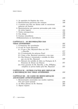 Gabriel Delanne




         3. As aparições do Espírito dos vivos                 186
         4. Reminiscências prováveis das crianças              190
         5. A menina que fala um idioma onde se encontram
            palavras em francês                                190
         6. Reminiscências que parecem provocadas pela visão
            de certos lugares                                  195
         7. Visões retrospectivas                              195
         8. Um clérigo                                         196
         9. Curiosa coincidência                               197
         10.Reminiscência ou clarividência                     198

CAPÍTULO X – AS RECORDAÇÕES DAS
VIDAS ANTERIORES                                               205
   1. O despertar das recordações                              210
   2. O caso de Laura Raynaud                                  213
      2.1. O que a Sra. Raynaud disse em 1911
            a Durville                                         217
      2.2. O testemunho da princesa Fazyl                      218
      2.3. Como a Sra. Raynaud encontrou a sua casa            218
      2.4. Em Génova é encontrada a certidão de óbito
           que era da Sra. Raynaud                             220
      2.5. Extracto da certidão de óbito na Paróquia de S.
           Francisco de Álvaro em Génova                       221
      2.6. Uma paciente do Dr. Durville, a Sra. D'Elphes,
           completa as provas dadas pela Sra. Raynaud          221

CAPÍTULO XI – OUTROS FACTOS QUE IMPLICAM
A RECORDAÇÃO DAS VIDAS ANTERIORES                              230

CAPÍTULO XII – OS CASOS DE REENCARNAÇÃO
ANUNCIADOS ANTECIPADAMENTE                                     249
   1. Reencarnações anunciadas nas sessões espíritas.
      Um caso quase pessoal                                    256
   2. As filhas gémeas do Dr. Samona                           263
   3. Alguns reparos                                           278




12   |    Apeiron Edições
 